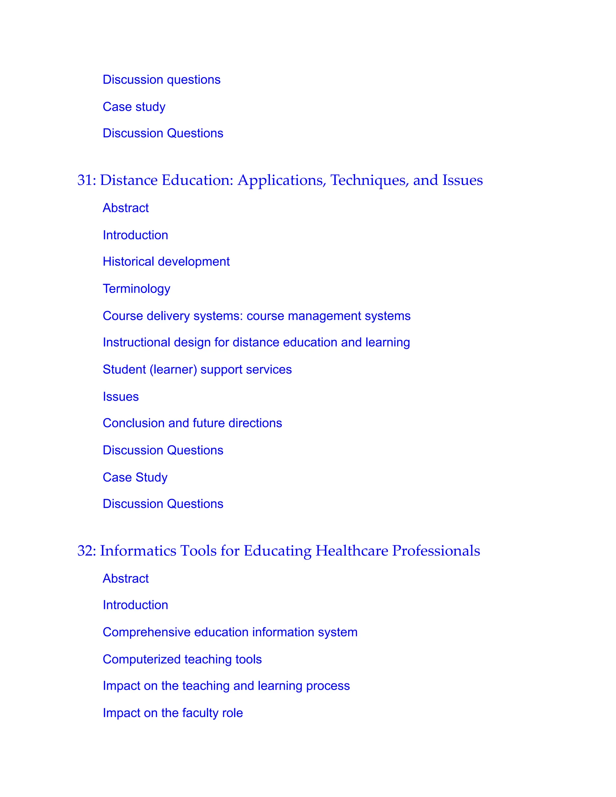 Discussion questions
Case study
Discussion Questions
31: Distance Education: Applications, Techniques, and Issues
Abstract
Introduction
Historical development
Terminology
Course delivery systems: course management systems
Instructional design for distance education and learning
Student (learner) support services
Issues
Conclusion and future directions
Discussion Questions
Case Study
Discussion Questions
32: Informatics Tools for Educating Healthcare Professionals
Abstract
Introduction
Comprehensive education information system
Computerized teaching tools
Impact on the teaching and learning process
Impact on the faculty role
 