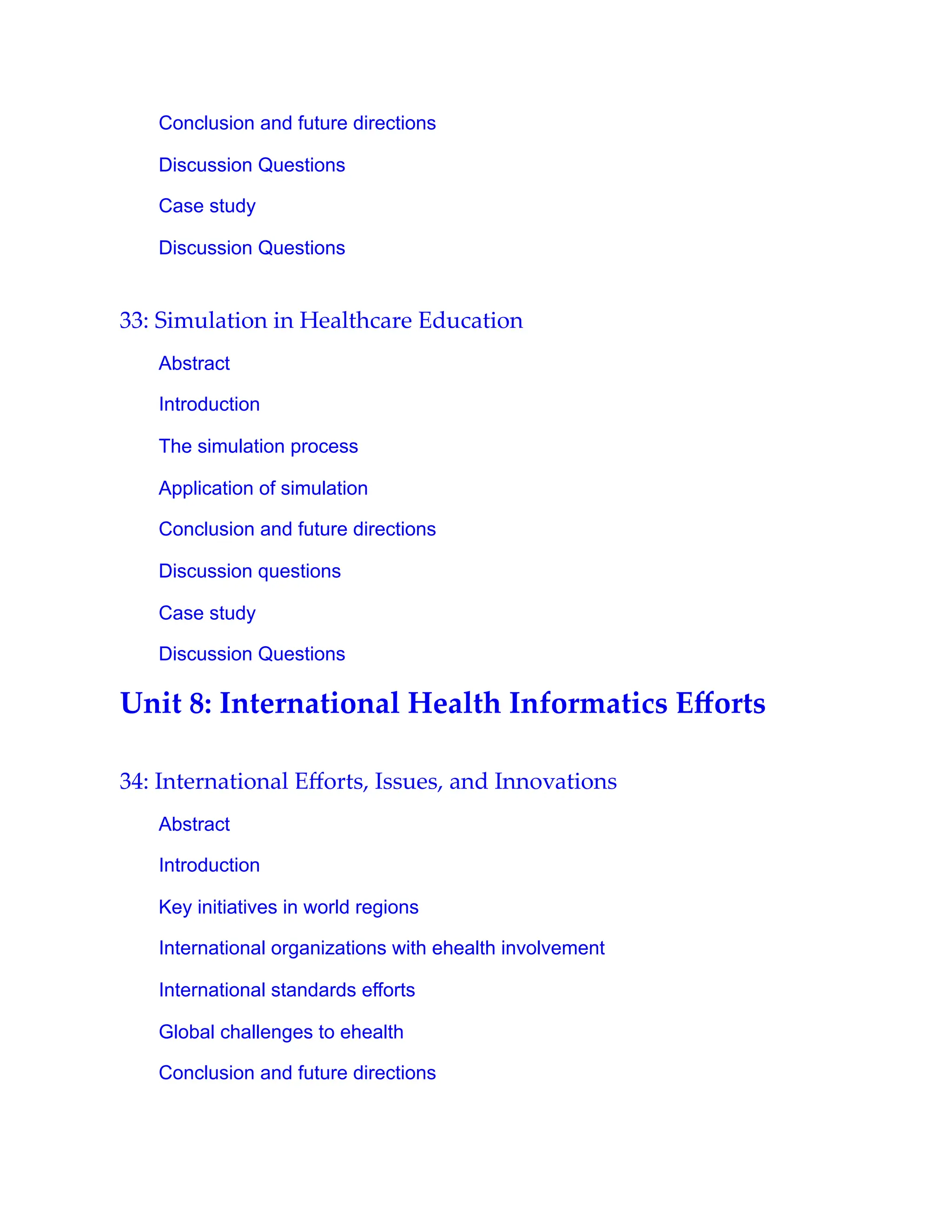 Conclusion and future directions
Discussion Questions
Case study
Discussion Questions
33: Simulation in Healthcare Education
Abstract
Introduction
The simulation process
Application of simulation
Conclusion and future directions
Discussion questions
Case study
Discussion Questions
Unit 8: International Health Informatics Eﬀorts
34: International Eﬀorts, Issues, and Innovations
Abstract
Introduction
Key initiatives in world regions
International organizations with ehealth involvement
International standards efforts
Global challenges to ehealth
Conclusion and future directions
 