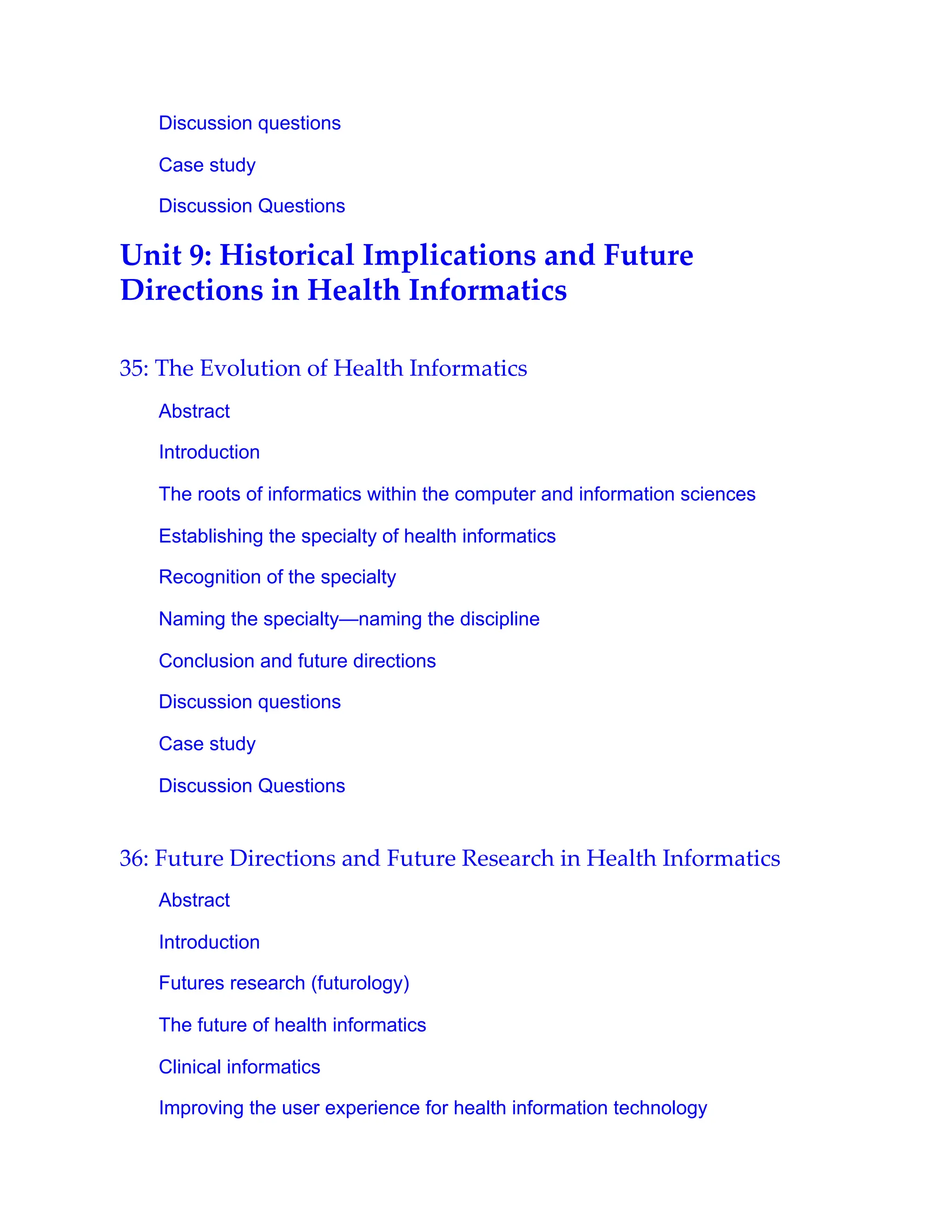 Discussion questions
Case study
Discussion Questions
Unit 9: Historical Implications and Future
Directions in Health Informatics
35: The Evolution of Health Informatics
Abstract
Introduction
The roots of informatics within the computer and information sciences
Establishing the specialty of health informatics
Recognition of the specialty
Naming the specialty—naming the discipline
Conclusion and future directions
Discussion questions
Case study
Discussion Questions
36: Future Directions and Future Research in Health Informatics
Abstract
Introduction
Futures research (futurology)
The future of health informatics
Clinical informatics
Improving the user experience for health information technology
 