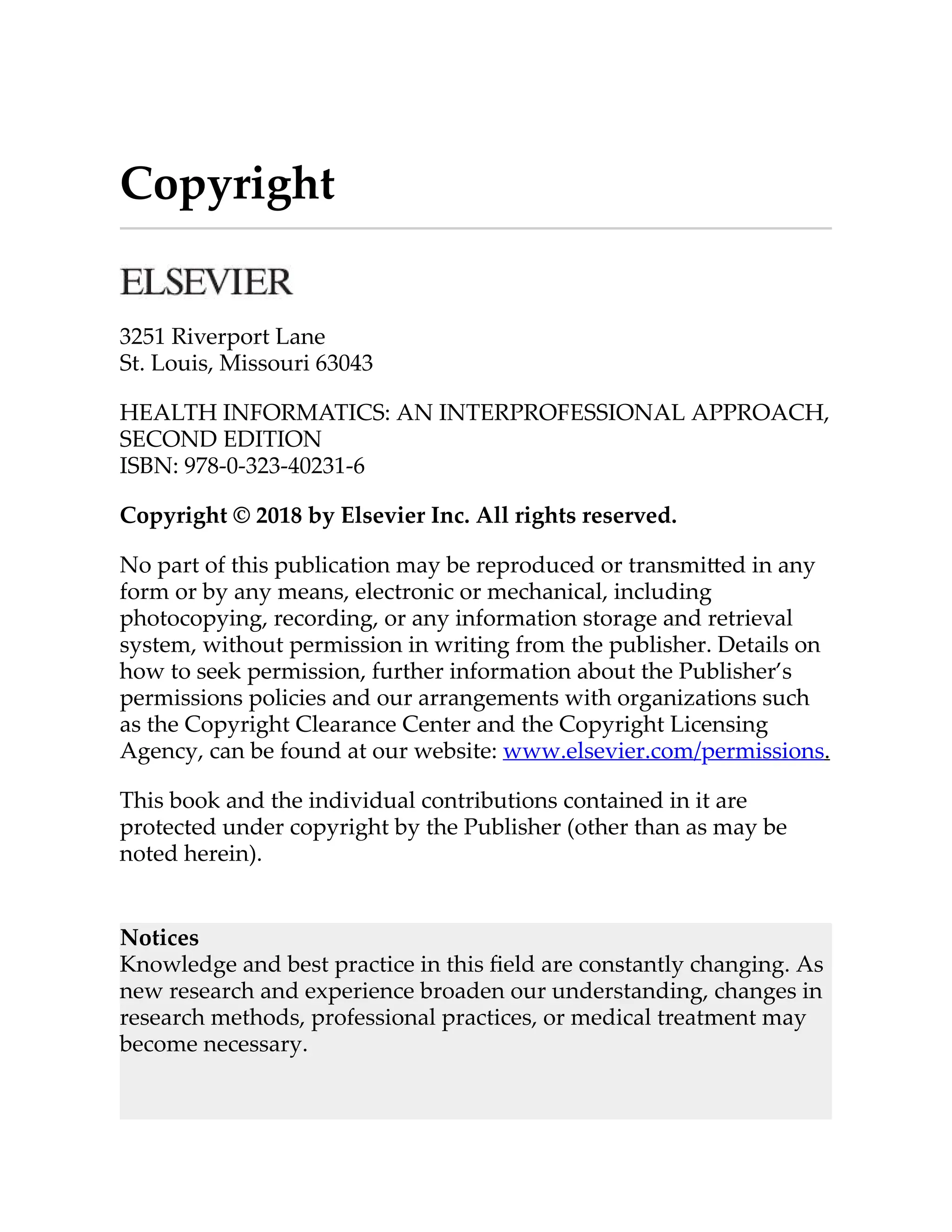 Copyright
3251 Riverport Lane
St. Louis, Missouri 63043
HEALTH INFORMATICS: AN INTERPROFESSIONAL APPROACH,
SECOND EDITION
ISBN: 978-0-323-40231-6
Copyright © 2018 by Elsevier Inc. All rights reserved.
No part of this publication may be reproduced or transmi ed in any
form or by any means, electronic or mechanical, including
photocopying, recording, or any information storage and retrieval
system, without permission in writing from the publisher. Details on
how to seek permission, further information about the Publisher’s
permissions policies and our arrangements with organizations such
as the Copyright Clearance Center and the Copyright Licensing
Agency, can be found at our website: www.elsevier.com/permissions.
This book and the individual contributions contained in it are
protected under copyright by the Publisher (other than as may be
noted herein).
Notices
Knowledge and best practice in this ﬁeld are constantly changing. As
new research and experience broaden our understanding, changes in
research methods, professional practices, or medical treatment may
become necessary.
 