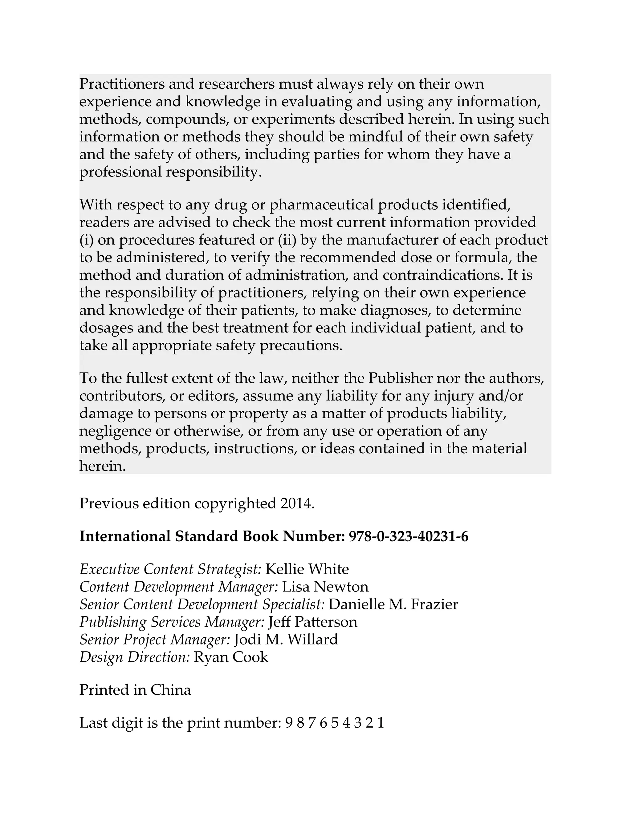 Practitioners and researchers must always rely on their own
experience and knowledge in evaluating and using any information,
methods, compounds, or experiments described herein. In using such
information or methods they should be mindful of their own safety
and the safety of others, including parties for whom they have a
professional responsibility.
With respect to any drug or pharmaceutical products identiﬁed,
readers are advised to check the most current information provided
(i) on procedures featured or (ii) by the manufacturer of each product
to be administered, to verify the recommended dose or formula, the
method and duration of administration, and contraindications. It is
the responsibility of practitioners, relying on their own experience
and knowledge of their patients, to make diagnoses, to determine
dosages and the best treatment for each individual patient, and to
take all appropriate safety precautions.
To the fullest extent of the law, neither the Publisher nor the authors,
contributors, or editors, assume any liability for any injury and/or
damage to persons or property as a ma er of products liability,
negligence or otherwise, or from any use or operation of any
methods, products, instructions, or ideas contained in the material
herein.
Previous edition copyrighted 2014.
International Standard Book Number: 978-0-323-40231-6
Executive Content Strategist: Kellie White
Content Development Manager: Lisa Newton
Senior Content Development Specialist: Danielle M. Frazier
Publishing Services Manager: Jeﬀ Pa erson
Senior Project Manager: Jodi M. Willard
Design Direction: Ryan Cook
Printed in China
Last digit is the print number: 9 8 7 6 5 4 3 2 1
 