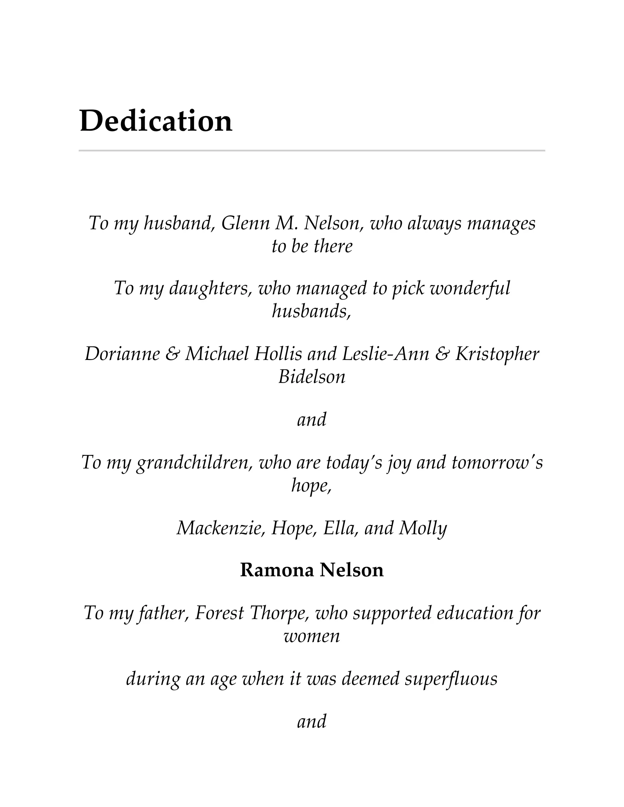 Dedication
To my husband, Glenn M. Nelson, who always manages
to be there
To my daughters, who managed to pick wonderful
husbands,
Dorianne & Michael Hollis and Leslie-Ann & Kristopher
Bidelson
and
To my grandchildren, who are today’s joy and tomorrow's
hope,
Mackenzie, Hope, Ella, and Molly
Ramona Nelson
To my father, Forest Thorpe, who supported education for
women
during an age when it was deemed superﬂuous
and
 