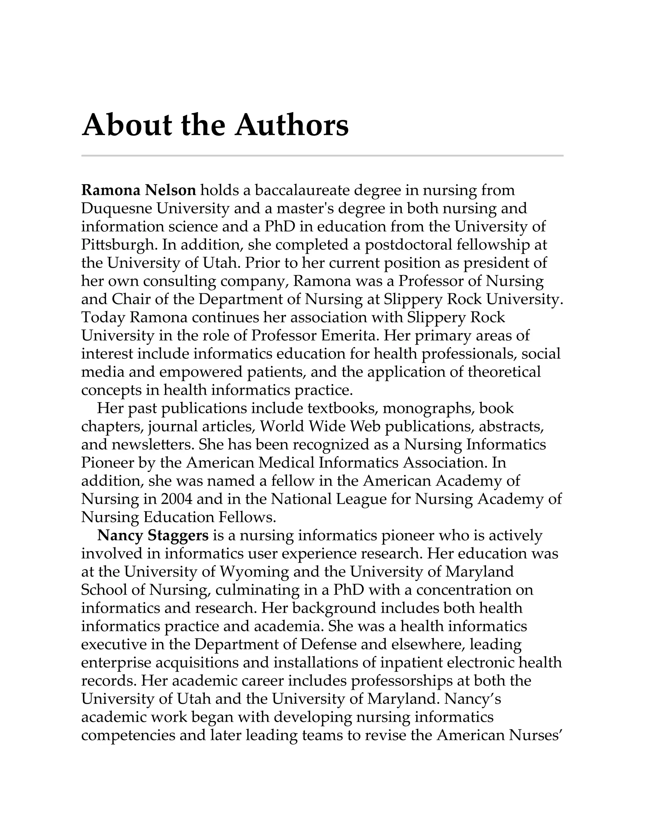 About the Authors
Ramona Nelson holds a baccalaureate degree in nursing from
Duquesne University and a master's degree in both nursing and
information science and a PhD in education from the University of
Pi sburgh. In addition, she completed a postdoctoral fellowship at
the University of Utah. Prior to her current position as president of
her own consulting company, Ramona was a Professor of Nursing
and Chair of the Department of Nursing at Slippery Rock University.
Today Ramona continues her association with Slippery Rock
University in the role of Professor Emerita. Her primary areas of
interest include informatics education for health professionals, social
media and empowered patients, and the application of theoretical
concepts in health informatics practice.
Her past publications include textbooks, monographs, book
chapters, journal articles, World Wide Web publications, abstracts,
and newsle ers. She has been recognized as a Nursing Informatics
Pioneer by the American Medical Informatics Association. In
addition, she was named a fellow in the American Academy of
Nursing in 2004 and in the National League for Nursing Academy of
Nursing Education Fellows.
Nancy Staggers is a nursing informatics pioneer who is actively
involved in informatics user experience research. Her education was
at the University of Wyoming and the University of Maryland
School of Nursing, culminating in a PhD with a concentration on
informatics and research. Her background includes both health
informatics practice and academia. She was a health informatics
executive in the Department of Defense and elsewhere, leading
enterprise acquisitions and installations of inpatient electronic health
records. Her academic career includes professorships at both the
University of Utah and the University of Maryland. Nancy’s
academic work began with developing nursing informatics
competencies and later leading teams to revise the American Nurses’
 
