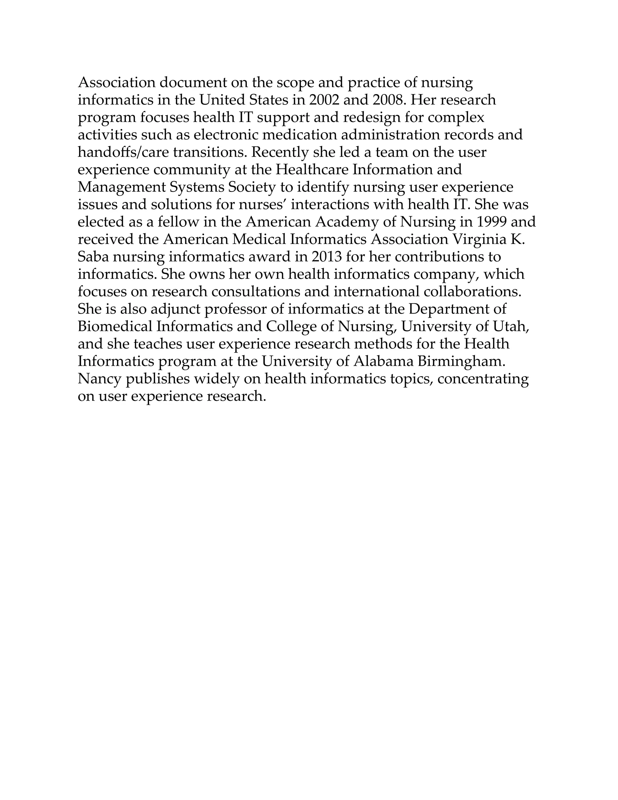 Association document on the scope and practice of nursing
informatics in the United States in 2002 and 2008. Her research
program focuses health IT support and redesign for complex
activities such as electronic medication administration records and
handoﬀs/care transitions. Recently she led a team on the user
experience community at the Healthcare Information and
Management Systems Society to identify nursing user experience
issues and solutions for nurses’ interactions with health IT. She was
elected as a fellow in the American Academy of Nursing in 1999 and
received the American Medical Informatics Association Virginia K.
Saba nursing informatics award in 2013 for her contributions to
informatics. She owns her own health informatics company, which
focuses on research consultations and international collaborations.
She is also adjunct professor of informatics at the Department of
Biomedical Informatics and College of Nursing, University of Utah,
and she teaches user experience research methods for the Health
Informatics program at the University of Alabama Birmingham.
Nancy publishes widely on health informatics topics, concentrating
on user experience research.
 