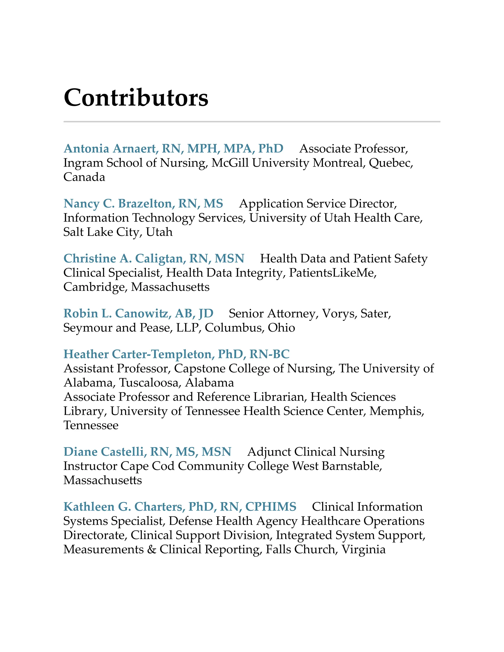 Contributors
Antonia Arnaert, RN, MPH, MPA, PhD Associate Professor,
Ingram School of Nursing, McGill University Montreal, Quebec,
Canada
Nancy C. Brazelton, RN, MS Application Service Director,
Information Technology Services, University of Utah Health Care,
Salt Lake City, Utah
Christine A. Caligtan, RN, MSN Health Data and Patient Safety
Clinical Specialist, Health Data Integrity, PatientsLikeMe,
Cambridge, Massachuse s
Robin L. Canowi , AB, JD Senior A orney, Vorys, Sater,
Seymour and Pease, LLP, Columbus, Ohio
Heather Carter-Templeton, PhD, RN-BC
Assistant Professor, Capstone College of Nursing, The University of
Alabama, Tuscaloosa, Alabama
Associate Professor and Reference Librarian, Health Sciences
Library, University of Tennessee Health Science Center, Memphis,
Tennessee
Diane Castelli, RN, MS, MSN Adjunct Clinical Nursing
Instructor Cape Cod Community College West Barnstable,
Massachuse s
Kathleen G. Charters, PhD, RN, CPHIMS Clinical Information
Systems Specialist, Defense Health Agency Healthcare Operations
Directorate, Clinical Support Division, Integrated System Support,
Measurements & Clinical Reporting, Falls Church, Virginia
 