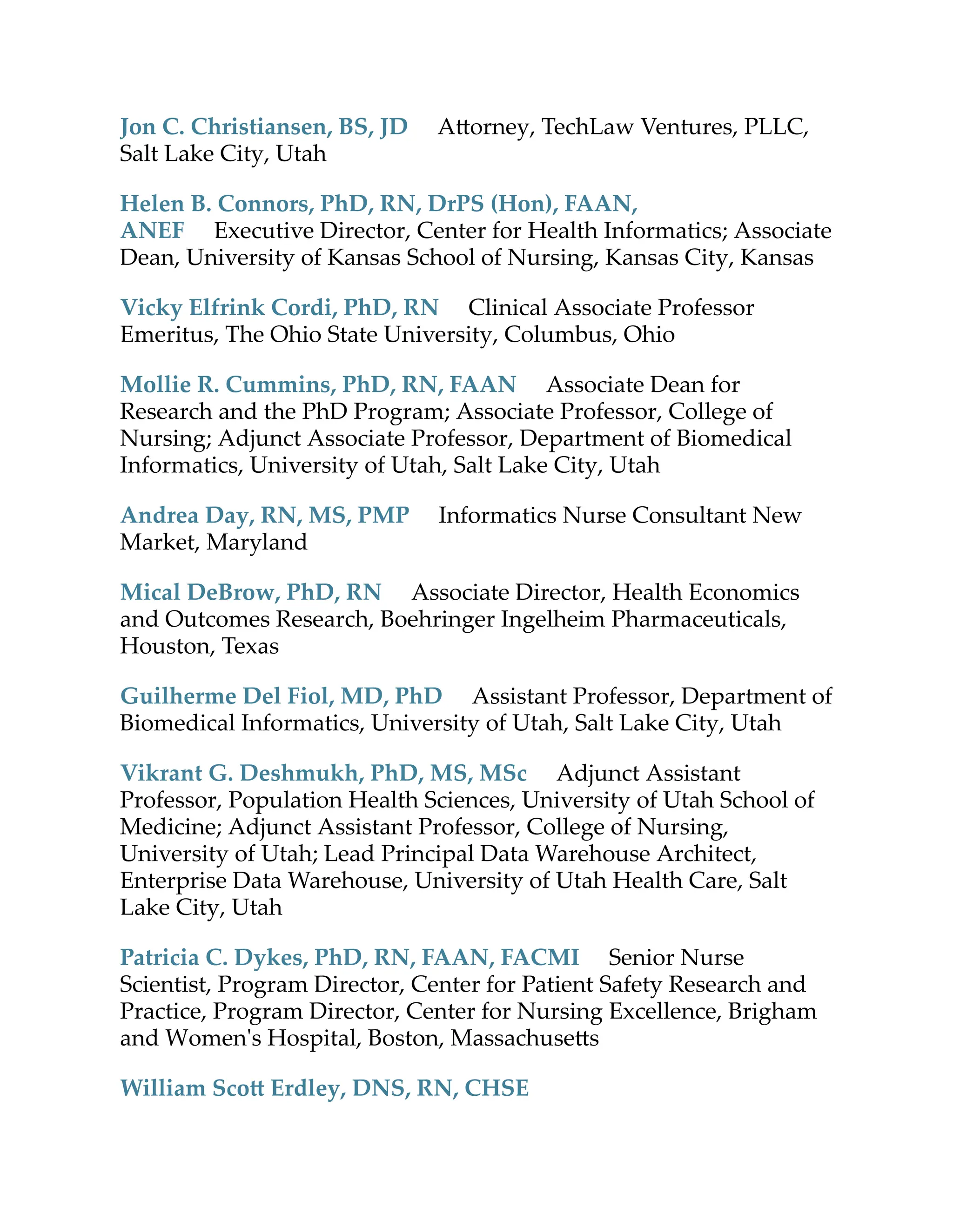 Jon C. Christiansen, BS, JD A orney, TechLaw Ventures, PLLC,
Salt Lake City, Utah
Helen B. Connors, PhD, RN, DrPS (Hon), FAAN,
ANEF Executive Director, Center for Health Informatics; Associate
Dean, University of Kansas School of Nursing, Kansas City, Kansas
Vicky Elfrink Cordi, PhD, RN Clinical Associate Professor
Emeritus, The Ohio State University, Columbus, Ohio
Mollie R. Cummins, PhD, RN, FAAN Associate Dean for
Research and the PhD Program; Associate Professor, College of
Nursing; Adjunct Associate Professor, Department of Biomedical
Informatics, University of Utah, Salt Lake City, Utah
Andrea Day, RN, MS, PMP Informatics Nurse Consultant New
Market, Maryland
Mical DeBrow, PhD, RN Associate Director, Health Economics
and Outcomes Research, Boehringer Ingelheim Pharmaceuticals,
Houston, Texas
Guilherme Del Fiol, MD, PhD Assistant Professor, Department of
Biomedical Informatics, University of Utah, Salt Lake City, Utah
Vikrant G. Deshmukh, PhD, MS, MSc Adjunct Assistant
Professor, Population Health Sciences, University of Utah School of
Medicine; Adjunct Assistant Professor, College of Nursing,
University of Utah; Lead Principal Data Warehouse Architect,
Enterprise Data Warehouse, University of Utah Health Care, Salt
Lake City, Utah
Patricia C. Dykes, PhD, RN, FAAN, FACMI Senior Nurse
Scientist, Program Director, Center for Patient Safety Research and
Practice, Program Director, Center for Nursing Excellence, Brigham
and Women's Hospital, Boston, Massachuse s
William Sco Erdley, DNS, RN, CHSE
 