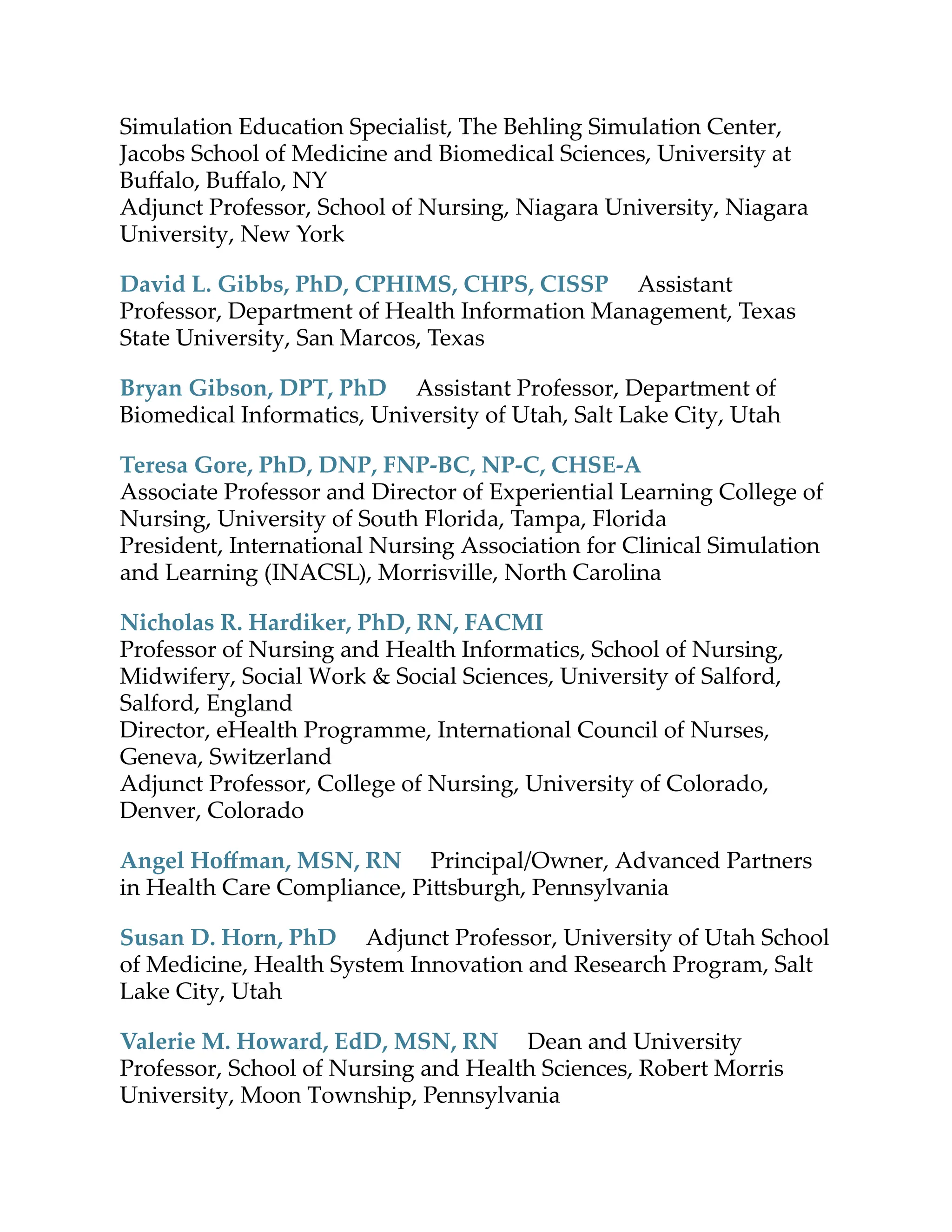 Simulation Education Specialist, The Behling Simulation Center,
Jacobs School of Medicine and Biomedical Sciences, University at
Buﬀalo, Buﬀalo, NY
Adjunct Professor, School of Nursing, Niagara University, Niagara
University, New York
David L. Gibbs, PhD, CPHIMS, CHPS, CISSP Assistant
Professor, Department of Health Information Management, Texas
State University, San Marcos, Texas
Bryan Gibson, DPT, PhD Assistant Professor, Department of
Biomedical Informatics, University of Utah, Salt Lake City, Utah
Teresa Gore, PhD, DNP, FNP-BC, NP-C, CHSE-A
Associate Professor and Director of Experiential Learning College of
Nursing, University of South Florida, Tampa, Florida
President, International Nursing Association for Clinical Simulation
and Learning (INACSL), Morrisville, North Carolina
Nicholas R. Hardiker, PhD, RN, FACMI
Professor of Nursing and Health Informatics, School of Nursing,
Midwifery, Social Work & Social Sciences, University of Salford,
Salford, England
Director, eHealth Programme, International Council of Nurses,
Geneva, Swi erland
Adjunct Professor, College of Nursing, University of Colorado,
Denver, Colorado
Angel Hoﬀman, MSN, RN Principal/Owner, Advanced Partners
in Health Care Compliance, Pi sburgh, Pennsylvania
Susan D. Horn, PhD Adjunct Professor, University of Utah School
of Medicine, Health System Innovation and Research Program, Salt
Lake City, Utah
Valerie M. Howard, EdD, MSN, RN Dean and University
Professor, School of Nursing and Health Sciences, Robert Morris
University, Moon Township, Pennsylvania
 