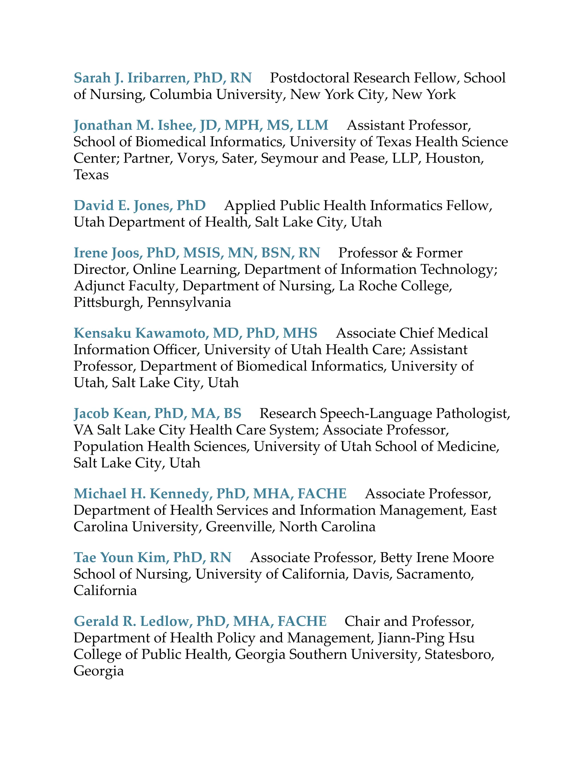 Sarah J. Iribarren, PhD, RN Postdoctoral Research Fellow, School
of Nursing, Columbia University, New York City, New York
Jonathan M. Ishee, JD, MPH, MS, LLM Assistant Professor,
School of Biomedical Informatics, University of Texas Health Science
Center; Partner, Vorys, Sater, Seymour and Pease, LLP, Houston,
Texas
David E. Jones, PhD Applied Public Health Informatics Fellow,
Utah Department of Health, Salt Lake City, Utah
Irene Joos, PhD, MSIS, MN, BSN, RN Professor & Former
Director, Online Learning, Department of Information Technology;
Adjunct Faculty, Department of Nursing, La Roche College,
Pi sburgh, Pennsylvania
Kensaku Kawamoto, MD, PhD, MHS Associate Chief Medical
Information Oﬃcer, University of Utah Health Care; Assistant
Professor, Department of Biomedical Informatics, University of
Utah, Salt Lake City, Utah
Jacob Kean, PhD, MA, BS Research Speech-Language Pathologist,
VA Salt Lake City Health Care System; Associate Professor,
Population Health Sciences, University of Utah School of Medicine,
Salt Lake City, Utah
Michael H. Kennedy, PhD, MHA, FACHE Associate Professor,
Department of Health Services and Information Management, East
Carolina University, Greenville, North Carolina
Tae Youn Kim, PhD, RN Associate Professor, Be y Irene Moore
School of Nursing, University of California, Davis, Sacramento,
California
Gerald R. Ledlow, PhD, MHA, FACHE Chair and Professor,
Department of Health Policy and Management, Jiann-Ping Hsu
College of Public Health, Georgia Southern University, Statesboro,
Georgia
 