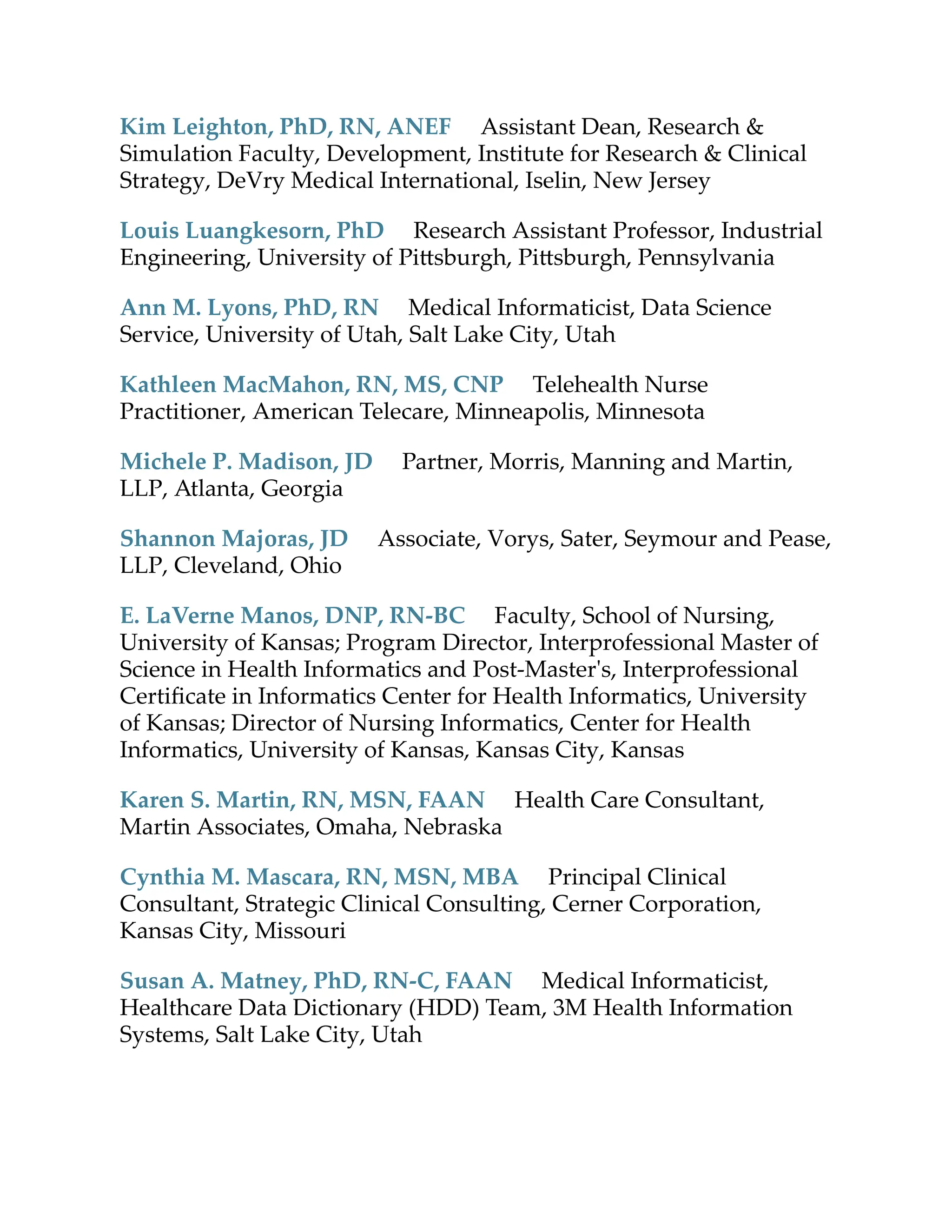 Kim Leighton, PhD, RN, ANEF Assistant Dean, Research &
Simulation Faculty, Development, Institute for Research & Clinical
Strategy, DeVry Medical International, Iselin, New Jersey
Louis Luangkesorn, PhD Research Assistant Professor, Industrial
Engineering, University of Pi sburgh, Pi sburgh, Pennsylvania
Ann M. Lyons, PhD, RN Medical Informaticist, Data Science
Service, University of Utah, Salt Lake City, Utah
Kathleen MacMahon, RN, MS, CNP Telehealth Nurse
Practitioner, American Telecare, Minneapolis, Minnesota
Michele P. Madison, JD Partner, Morris, Manning and Martin,
LLP, Atlanta, Georgia
Shannon Majoras, JD Associate, Vorys, Sater, Seymour and Pease,
LLP, Cleveland, Ohio
E. LaVerne Manos, DNP, RN-BC Faculty, School of Nursing,
University of Kansas; Program Director, Interprofessional Master of
Science in Health Informatics and Post-Master's, Interprofessional
Certiﬁcate in Informatics Center for Health Informatics, University
of Kansas; Director of Nursing Informatics, Center for Health
Informatics, University of Kansas, Kansas City, Kansas
Karen S. Martin, RN, MSN, FAAN Health Care Consultant,
Martin Associates, Omaha, Nebraska
Cynthia M. Mascara, RN, MSN, MBA Principal Clinical
Consultant, Strategic Clinical Consulting, Cerner Corporation,
Kansas City, Missouri
Susan A. Matney, PhD, RN-C, FAAN Medical Informaticist,
Healthcare Data Dictionary (HDD) Team, 3M Health Information
Systems, Salt Lake City, Utah
 