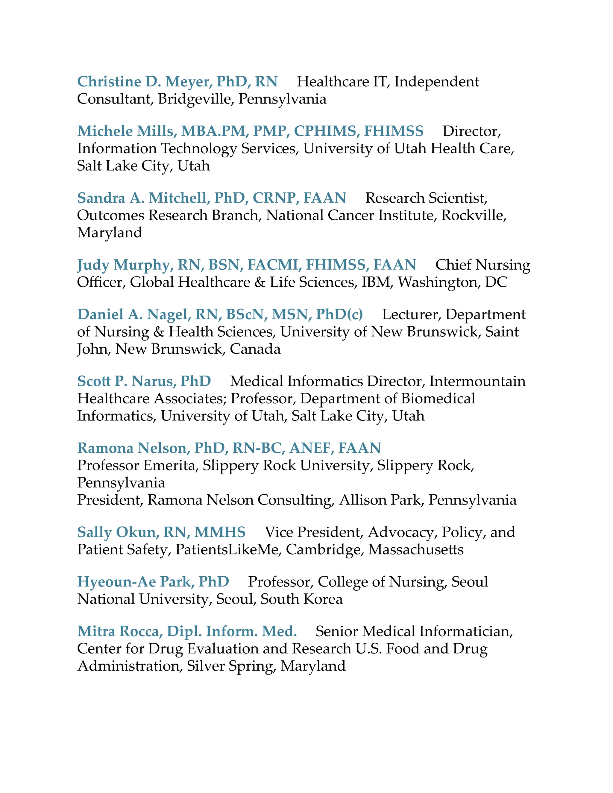 Christine D. Meyer, PhD, RN Healthcare IT, Independent
Consultant, Bridgeville, Pennsylvania
Michele Mills, MBA.PM, PMP, CPHIMS, FHIMSS Director,
Information Technology Services, University of Utah Health Care,
Salt Lake City, Utah
Sandra A. Mitchell, PhD, CRNP, FAAN Research Scientist,
Outcomes Research Branch, National Cancer Institute, Rockville,
Maryland
Judy Murphy, RN, BSN, FACMI, FHIMSS, FAAN Chief Nursing
Oﬃcer, Global Healthcare & Life Sciences, IBM, Washington, DC
Daniel A. Nagel, RN, BScN, MSN, PhD(c) Lecturer, Department
of Nursing & Health Sciences, University of New Brunswick, Saint
John, New Brunswick, Canada
Sco P. Narus, PhD Medical Informatics Director, Intermountain
Healthcare Associates; Professor, Department of Biomedical
Informatics, University of Utah, Salt Lake City, Utah
Ramona Nelson, PhD, RN-BC, ANEF, FAAN
Professor Emerita, Slippery Rock University, Slippery Rock,
Pennsylvania
President, Ramona Nelson Consulting, Allison Park, Pennsylvania
Sally Okun, RN, MMHS Vice President, Advocacy, Policy, and
Patient Safety, PatientsLikeMe, Cambridge, Massachuse s
Hyeoun-Ae Park, PhD Professor, College of Nursing, Seoul
National University, Seoul, South Korea
Mitra Rocca, Dipl. Inform. Med. Senior Medical Informatician,
Center for Drug Evaluation and Research U.S. Food and Drug
Administration, Silver Spring, Maryland
 