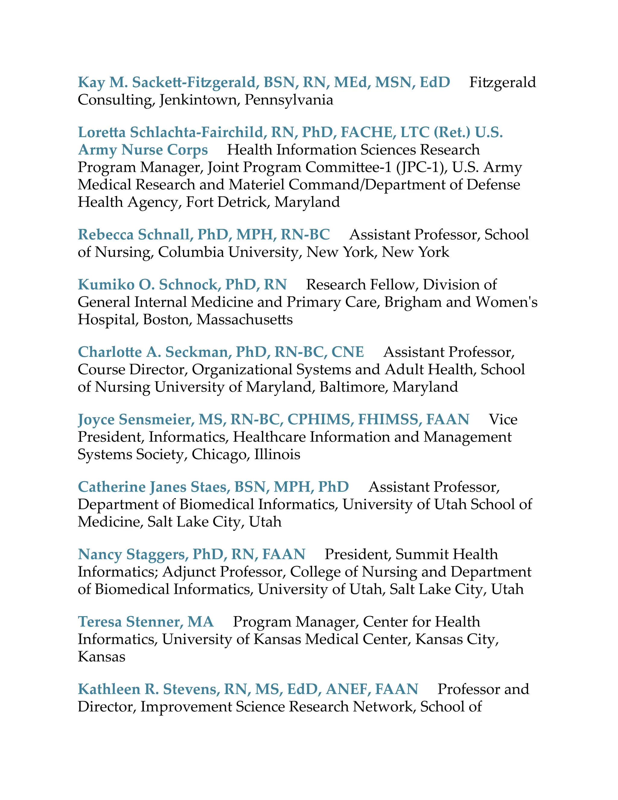 Kay M. Sacke -Fi gerald, BSN, RN, MEd, MSN, EdD Fi gerald
Consulting, Jenkintown, Pennsylvania
Lore a Schlachta-Fairchild, RN, PhD, FACHE, LTC (Ret.) U.S.
Army Nurse Corps Health Information Sciences Research
Program Manager, Joint Program Commi ee-1 (JPC-1), U.S. Army
Medical Research and Materiel Command/Department of Defense
Health Agency, Fort Detrick, Maryland
Rebecca Schnall, PhD, MPH, RN-BC Assistant Professor, School
of Nursing, Columbia University, New York, New York
Kumiko O. Schnock, PhD, RN Research Fellow, Division of
General Internal Medicine and Primary Care, Brigham and Women's
Hospital, Boston, Massachuse s
Charlo e A. Seckman, PhD, RN-BC, CNE Assistant Professor,
Course Director, Organizational Systems and Adult Health, School
of Nursing University of Maryland, Baltimore, Maryland
Joyce Sensmeier, MS, RN-BC, CPHIMS, FHIMSS, FAAN Vice
President, Informatics, Healthcare Information and Management
Systems Society, Chicago, Illinois
Catherine Janes Staes, BSN, MPH, PhD Assistant Professor,
Department of Biomedical Informatics, University of Utah School of
Medicine, Salt Lake City, Utah
Nancy Staggers, PhD, RN, FAAN President, Summit Health
Informatics; Adjunct Professor, College of Nursing and Department
of Biomedical Informatics, University of Utah, Salt Lake City, Utah
Teresa Stenner, MA Program Manager, Center for Health
Informatics, University of Kansas Medical Center, Kansas City,
Kansas
Kathleen R. Stevens, RN, MS, EdD, ANEF, FAAN Professor and
Director, Improvement Science Research Network, School of
 