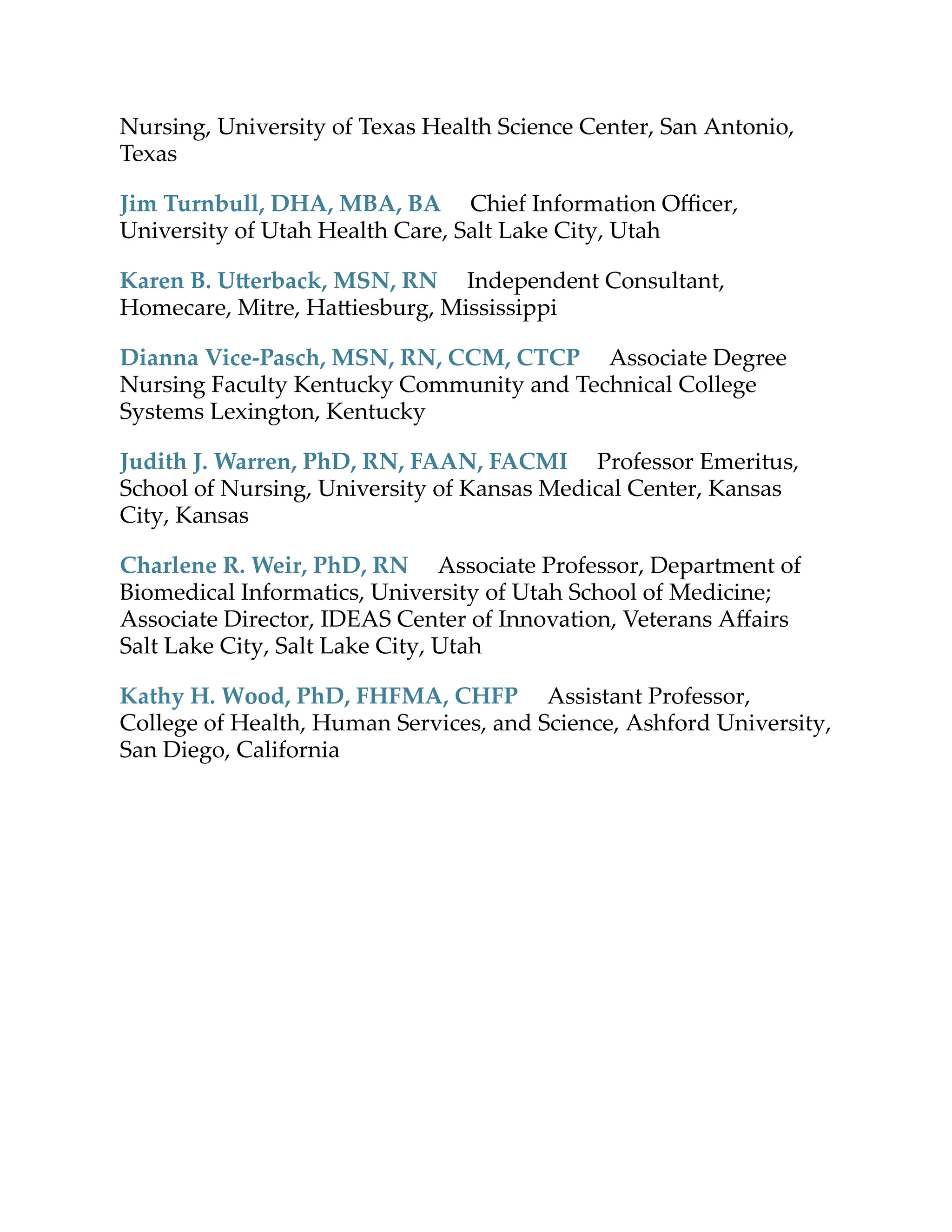 Nursing, University of Texas Health Science Center, San Antonio,
Texas
Jim Turnbull, DHA, MBA, BA Chief Information Oﬃcer,
University of Utah Health Care, Salt Lake City, Utah
Karen B. U erback, MSN, RN Independent Consultant,
Homecare, Mitre, Ha iesburg, Mississippi
Dianna Vice-Pasch, MSN, RN, CCM, CTCP Associate Degree
Nursing Faculty Kentucky Community and Technical College
Systems Lexington, Kentucky
Judith J. Warren, PhD, RN, FAAN, FACMI Professor Emeritus,
School of Nursing, University of Kansas Medical Center, Kansas
City, Kansas
Charlene R. Weir, PhD, RN Associate Professor, Department of
Biomedical Informatics, University of Utah School of Medicine;
Associate Director, IDEAS Center of Innovation, Veterans Aﬀairs
Salt Lake City, Salt Lake City, Utah
Kathy H. Wood, PhD, FHFMA, CHFP Assistant Professor,
College of Health, Human Services, and Science, Ashford University,
San Diego, California
 