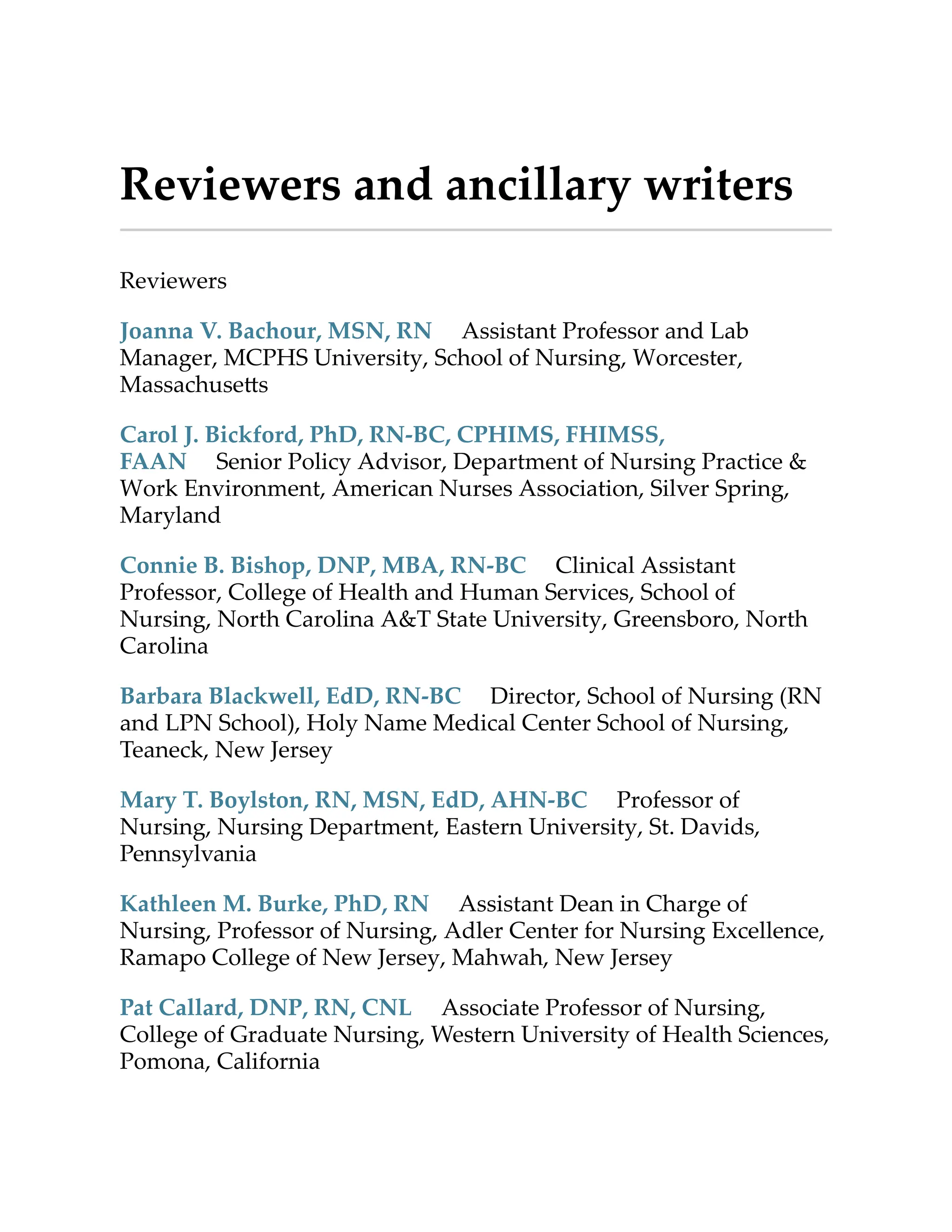 Reviewers and ancillary writers
Reviewers
Joanna V. Bachour, MSN, RN Assistant Professor and Lab
Manager, MCPHS University, School of Nursing, Worcester,
Massachuse s
Carol J. Bickford, PhD, RN-BC, CPHIMS, FHIMSS,
FAAN Senior Policy Advisor, Department of Nursing Practice &
Work Environment, American Nurses Association, Silver Spring,
Maryland
Connie B. Bishop, DNP, MBA, RN-BC Clinical Assistant
Professor, College of Health and Human Services, School of
Nursing, North Carolina A&T State University, Greensboro, North
Carolina
Barbara Blackwell, EdD, RN-BC Director, School of Nursing (RN
and LPN School), Holy Name Medical Center School of Nursing,
Teaneck, New Jersey
Mary T. Boylston, RN, MSN, EdD, AHN-BC Professor of
Nursing, Nursing Department, Eastern University, St. Davids,
Pennsylvania
Kathleen M. Burke, PhD, RN Assistant Dean in Charge of
Nursing, Professor of Nursing, Adler Center for Nursing Excellence,
Ramapo College of New Jersey, Mahwah, New Jersey
Pat Callard, DNP, RN, CNL Associate Professor of Nursing,
College of Graduate Nursing, Western University of Health Sciences,
Pomona, California
 