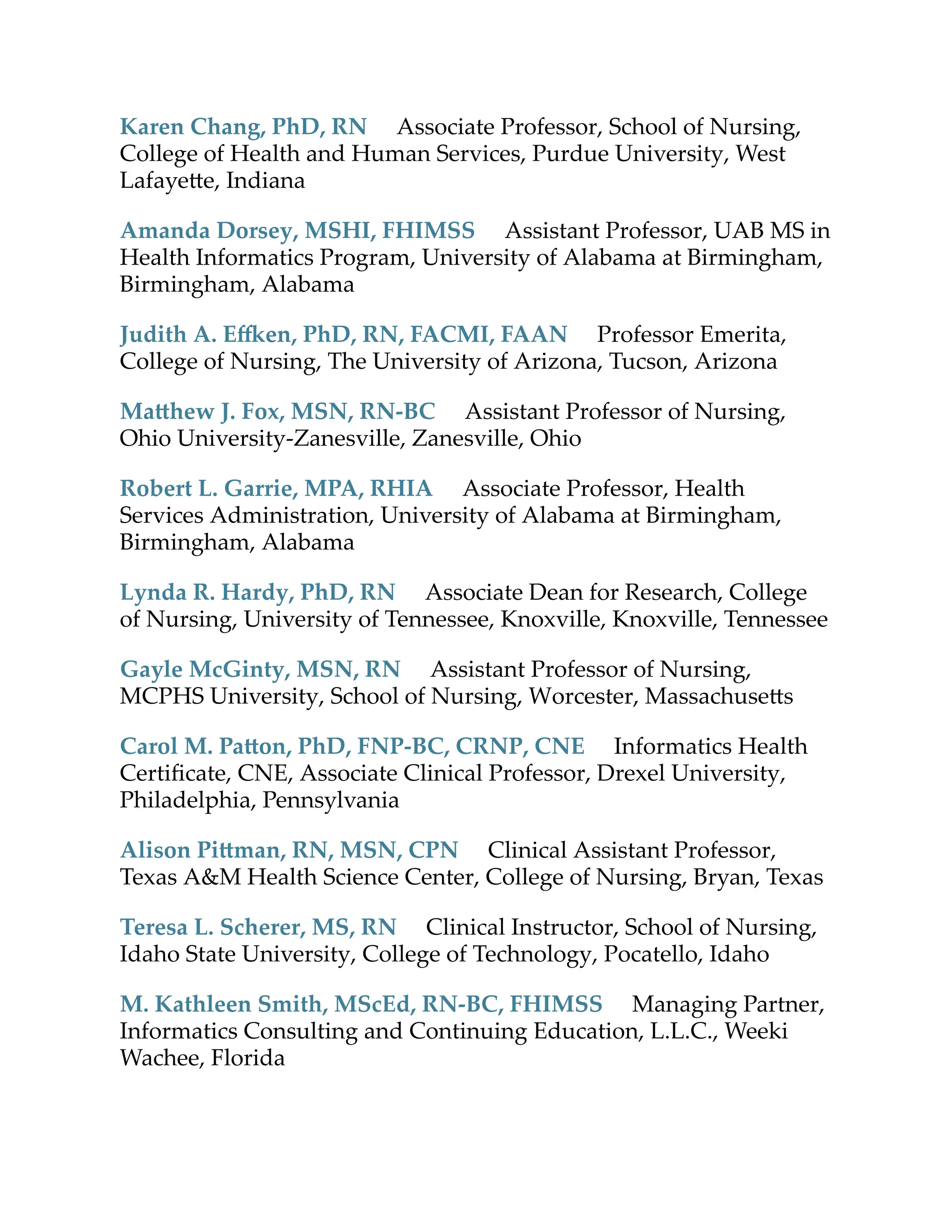 Karen Chang, PhD, RN Associate Professor, School of Nursing,
College of Health and Human Services, Purdue University, West
Lafaye e, Indiana
Amanda Dorsey, MSHI, FHIMSS Assistant Professor, UAB MS in
Health Informatics Program, University of Alabama at Birmingham,
Birmingham, Alabama
Judith A. E en, PhD, RN, FACMI, FAAN Professor Emerita,
College of Nursing, The University of Arizona, Tucson, Arizona
Ma hew J. Fox, MSN, RN-BC Assistant Professor of Nursing,
Ohio University-Zanesville, Zanesville, Ohio
Robert L. Garrie, MPA, RHIA Associate Professor, Health
Services Administration, University of Alabama at Birmingham,
Birmingham, Alabama
Lynda R. Hardy, PhD, RN Associate Dean for Research, College
of Nursing, University of Tennessee, Knoxville, Knoxville, Tennessee
Gayle McGinty, MSN, RN Assistant Professor of Nursing,
MCPHS University, School of Nursing, Worcester, Massachuse s
Carol M. Pa on, PhD, FNP-BC, CRNP, CNE Informatics Health
Certiﬁcate, CNE, Associate Clinical Professor, Drexel University,
Philadelphia, Pennsylvania
Alison Pi man, RN, MSN, CPN Clinical Assistant Professor,
Texas A&M Health Science Center, College of Nursing, Bryan, Texas
Teresa L. Scherer, MS, RN Clinical Instructor, School of Nursing,
Idaho State University, College of Technology, Pocatello, Idaho
M. Kathleen Smith, MScEd, RN-BC, FHIMSS Managing Partner,
Informatics Consulting and Continuing Education, L.L.C., Weeki
Wachee, Florida
 