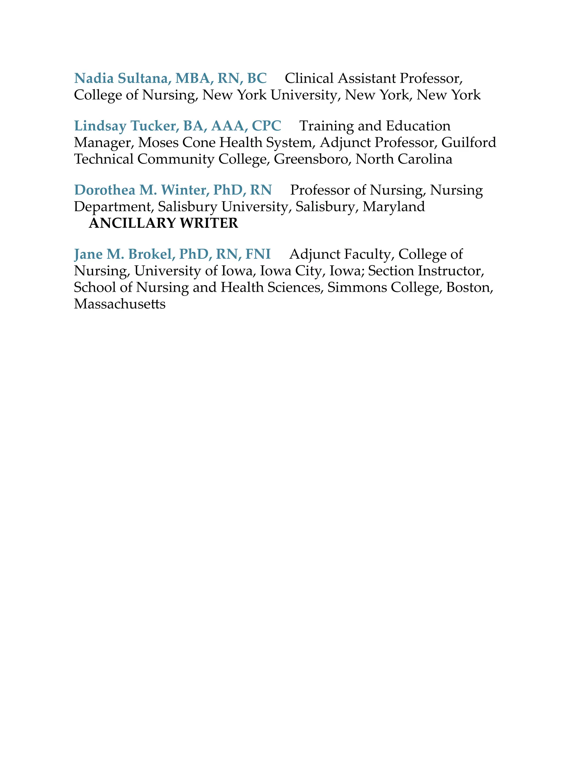 Nadia Sultana, MBA, RN, BC Clinical Assistant Professor,
College of Nursing, New York University, New York, New York
Lindsay Tucker, BA, AAA, CPC Training and Education
Manager, Moses Cone Health System, Adjunct Professor, Guilford
Technical Community College, Greensboro, North Carolina
Dorothea M. Winter, PhD, RN Professor of Nursing, Nursing
Department, Salisbury University, Salisbury, Maryland
ANCILLARY WRITER
Jane M. Brokel, PhD, RN, FNI Adjunct Faculty, College of
Nursing, University of Iowa, Iowa City, Iowa; Section Instructor,
School of Nursing and Health Sciences, Simmons College, Boston,
Massachuse s
 