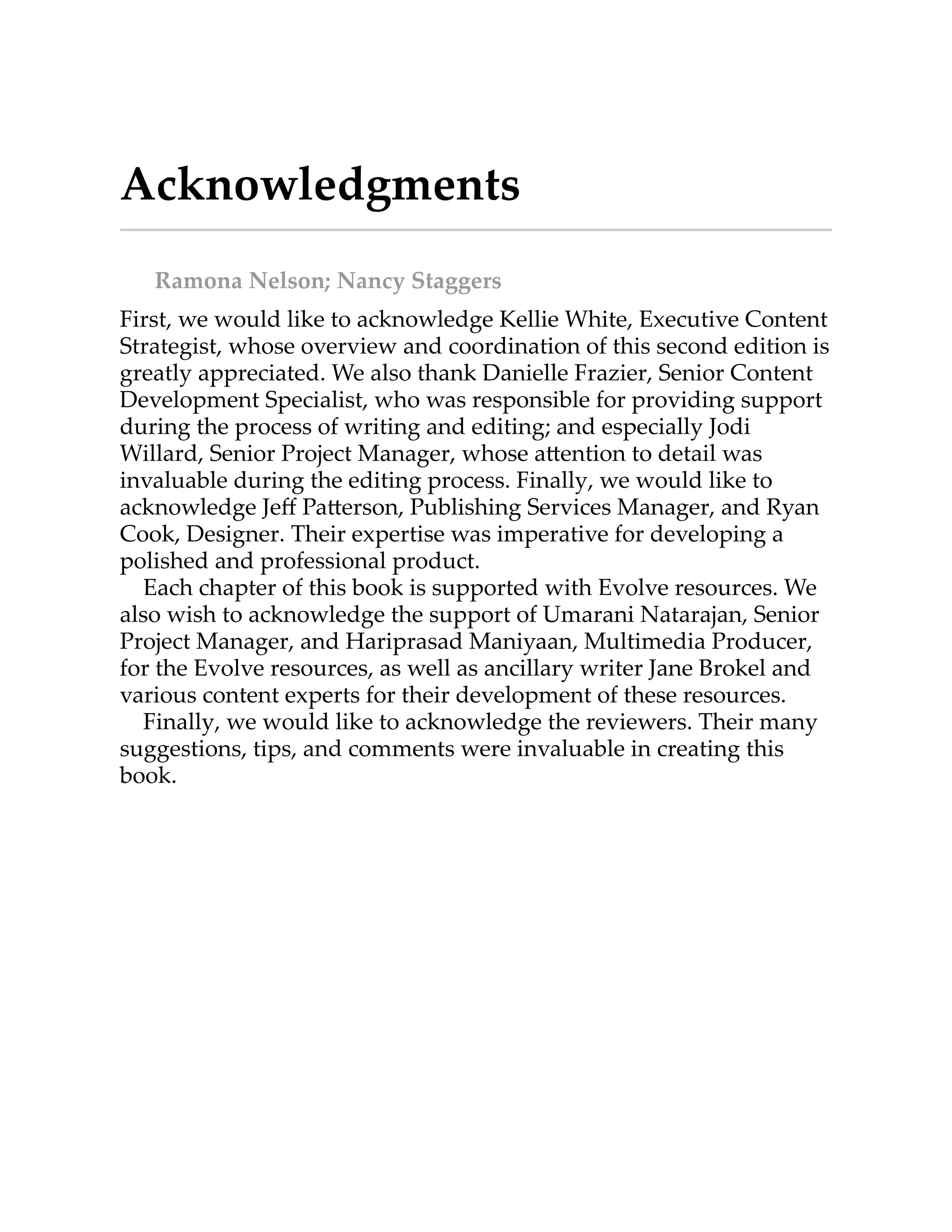 Acknowledgments
Ramona Nelson; Nancy Staggers
First, we would like to acknowledge Kellie White, Executive Content
Strategist, whose overview and coordination of this second edition is
greatly appreciated. We also thank Danielle Frazier, Senior Content
Development Specialist, who was responsible for providing support
during the process of writing and editing; and especially Jodi
Willard, Senior Project Manager, whose a ention to detail was
invaluable during the editing process. Finally, we would like to
acknowledge Jeﬀ Pa erson, Publishing Services Manager, and Ryan
Cook, Designer. Their expertise was imperative for developing a
polished and professional product.
Each chapter of this book is supported with Evolve resources. We
also wish to acknowledge the support of Umarani Natarajan, Senior
Project Manager, and Hariprasad Maniyaan, Multimedia Producer,
for the Evolve resources, as well as ancillary writer Jane Brokel and
various content experts for their development of these resources.
Finally, we would like to acknowledge the reviewers. Their many
suggestions, tips, and comments were invaluable in creating this
book.
 