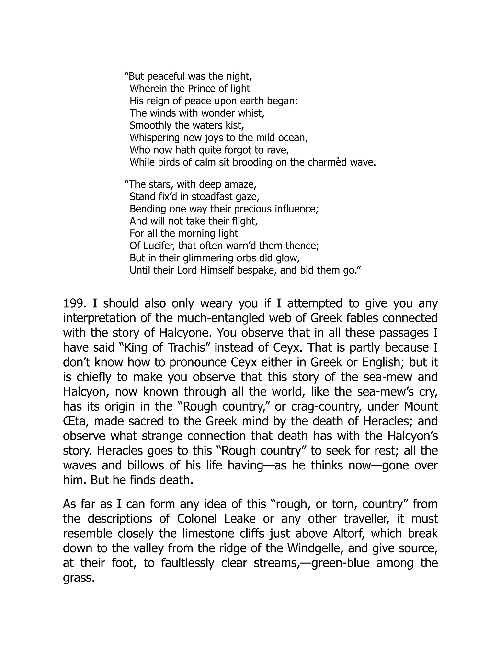 “But peaceful was the night,
Wherein the Prince of light
His reign of peace upon earth began:
The winds with wonder whist,
Smoothly the waters kist,
Whispering new joys to the mild ocean,
Who now hath quite forgot to rave,
While birds of calm sit brooding on the charmèd wave.
“The stars, with deep amaze,
Stand fix’d in steadfast gaze,
Bending one way their precious influence;
And will not take their flight,
For all the morning light
Of Lucifer, that often warn’d them thence;
But in their glimmering orbs did glow,
Until their Lord Himself bespake, and bid them go.”
199. I should also only weary you if I attempted to give you any
interpretation of the much-entangled web of Greek fables connected
with the story of Halcyone. You observe that in all these passages I
have said “King of Trachis” instead of Ceyx. That is partly because I
don’t know how to pronounce Ceyx either in Greek or English; but it
is chiefly to make you observe that this story of the sea-mew and
Halcyon, now known through all the world, like the sea-mew’s cry,
has its origin in the “Rough country,” or crag-country, under Mount
Œta, made sacred to the Greek mind by the death of Heracles; and
observe what strange connection that death has with the Halcyon’s
story. Heracles goes to this “Rough country” to seek for rest; all the
waves and billows of his life having—as he thinks now—gone over
him. But he finds death.
As far as I can form any idea of this “rough, or torn, country” from
the descriptions of Colonel Leake or any other traveller, it must
resemble closely the limestone cliffs just above Altorf, which break
down to the valley from the ridge of the Windgelle, and give source,
at their foot, to faultlessly clear streams,—green-blue among the
grass.
 