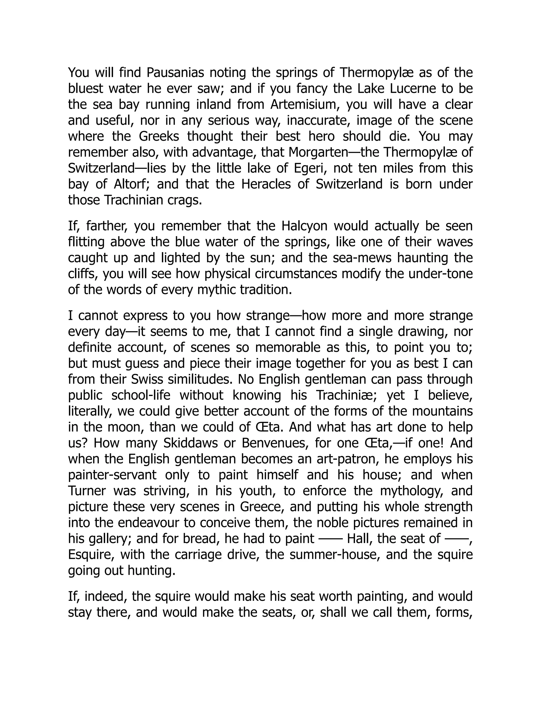 You will find Pausanias noting the springs of Thermopylæ as of the
bluest water he ever saw; and if you fancy the Lake Lucerne to be
the sea bay running inland from Artemisium, you will have a clear
and useful, nor in any serious way, inaccurate, image of the scene
where the Greeks thought their best hero should die. You may
remember also, with advantage, that Morgarten—the Thermopylæ of
Switzerland—lies by the little lake of Egeri, not ten miles from this
bay of Altorf; and that the Heracles of Switzerland is born under
those Trachinian crags.
If, farther, you remember that the Halcyon would actually be seen
flitting above the blue water of the springs, like one of their waves
caught up and lighted by the sun; and the sea-mews haunting the
cliffs, you will see how physical circumstances modify the under-tone
of the words of every mythic tradition.
I cannot express to you how strange—how more and more strange
every day—it seems to me, that I cannot find a single drawing, nor
definite account, of scenes so memorable as this, to point you to;
but must guess and piece their image together for you as best I can
from their Swiss similitudes. No English gentleman can pass through
public school-life without knowing his Trachiniæ; yet I believe,
literally, we could give better account of the forms of the mountains
in the moon, than we could of Œta. And what has art done to help
us? How many Skiddaws or Benvenues, for one Œta,—if one! And
when the English gentleman becomes an art-patron, he employs his
painter-servant only to paint himself and his house; and when
Turner was striving, in his youth, to enforce the mythology, and
picture these very scenes in Greece, and putting his whole strength
into the endeavour to conceive them, the noble pictures remained in
his gallery; and for bread, he had to paint —— Hall, the seat of ——,
Esquire, with the carriage drive, the summer-house, and the squire
going out hunting.
If, indeed, the squire would make his seat worth painting, and would
stay there, and would make the seats, or, shall we call them, forms,
 