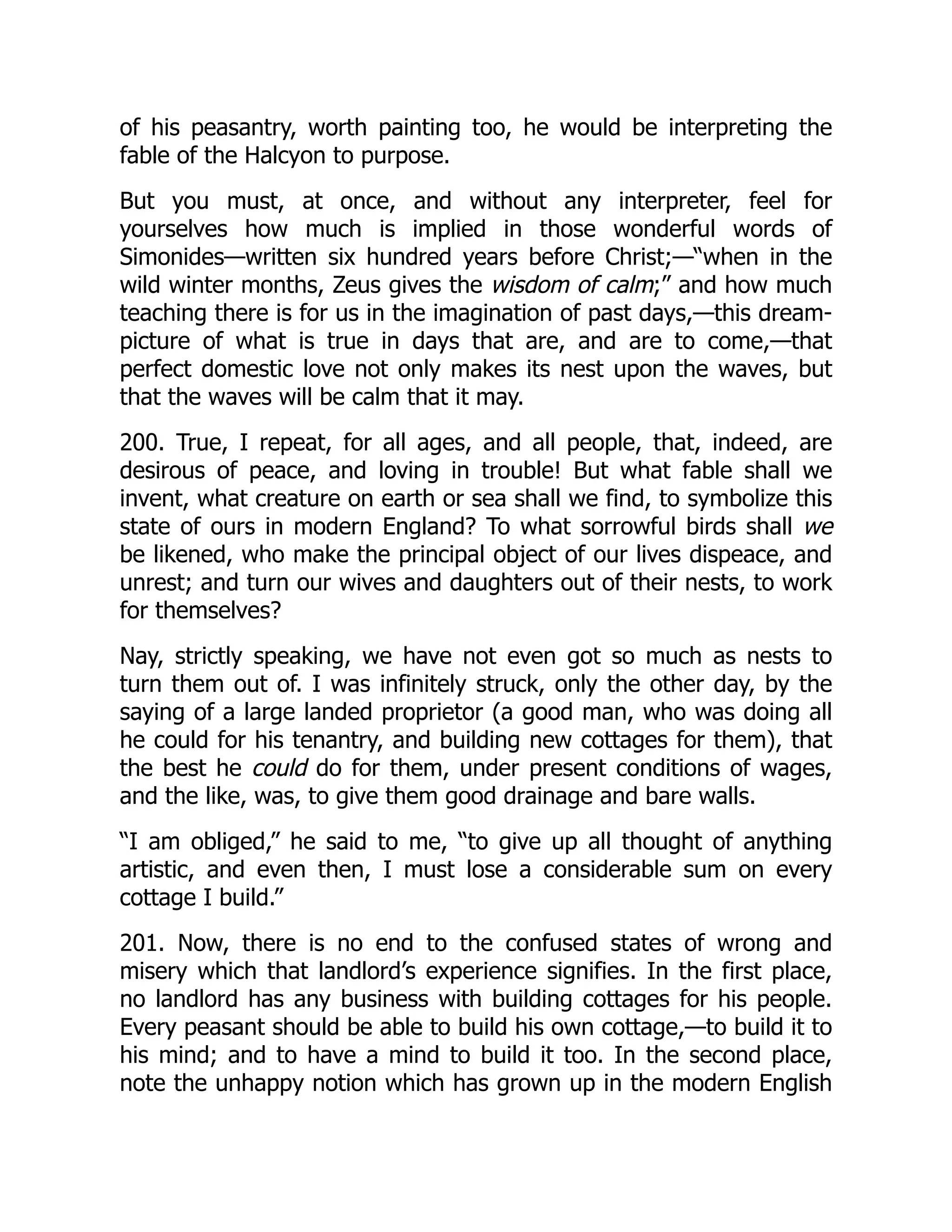of his peasantry, worth painting too, he would be interpreting the
fable of the Halcyon to purpose.
But you must, at once, and without any interpreter, feel for
yourselves how much is implied in those wonderful words of
Simonides—written six hundred years before Christ;—“when in the
wild winter months, Zeus gives the wisdom of calm;” and how much
teaching there is for us in the imagination of past days,—this dream-
picture of what is true in days that are, and are to come,—that
perfect domestic love not only makes its nest upon the waves, but
that the waves will be calm that it may.
200. True, I repeat, for all ages, and all people, that, indeed, are
desirous of peace, and loving in trouble! But what fable shall we
invent, what creature on earth or sea shall we find, to symbolize this
state of ours in modern England? To what sorrowful birds shall we
be likened, who make the principal object of our lives dispeace, and
unrest; and turn our wives and daughters out of their nests, to work
for themselves?
Nay, strictly speaking, we have not even got so much as nests to
turn them out of. I was infinitely struck, only the other day, by the
saying of a large landed proprietor (a good man, who was doing all
he could for his tenantry, and building new cottages for them), that
the best he could do for them, under present conditions of wages,
and the like, was, to give them good drainage and bare walls.
“I am obliged,” he said to me, “to give up all thought of anything
artistic, and even then, I must lose a considerable sum on every
cottage I build.”
201. Now, there is no end to the confused states of wrong and
misery which that landlord’s experience signifies. In the first place,
no landlord has any business with building cottages for his people.
Every peasant should be able to build his own cottage,—to build it to
his mind; and to have a mind to build it too. In the second place,
note the unhappy notion which has grown up in the modern English
 