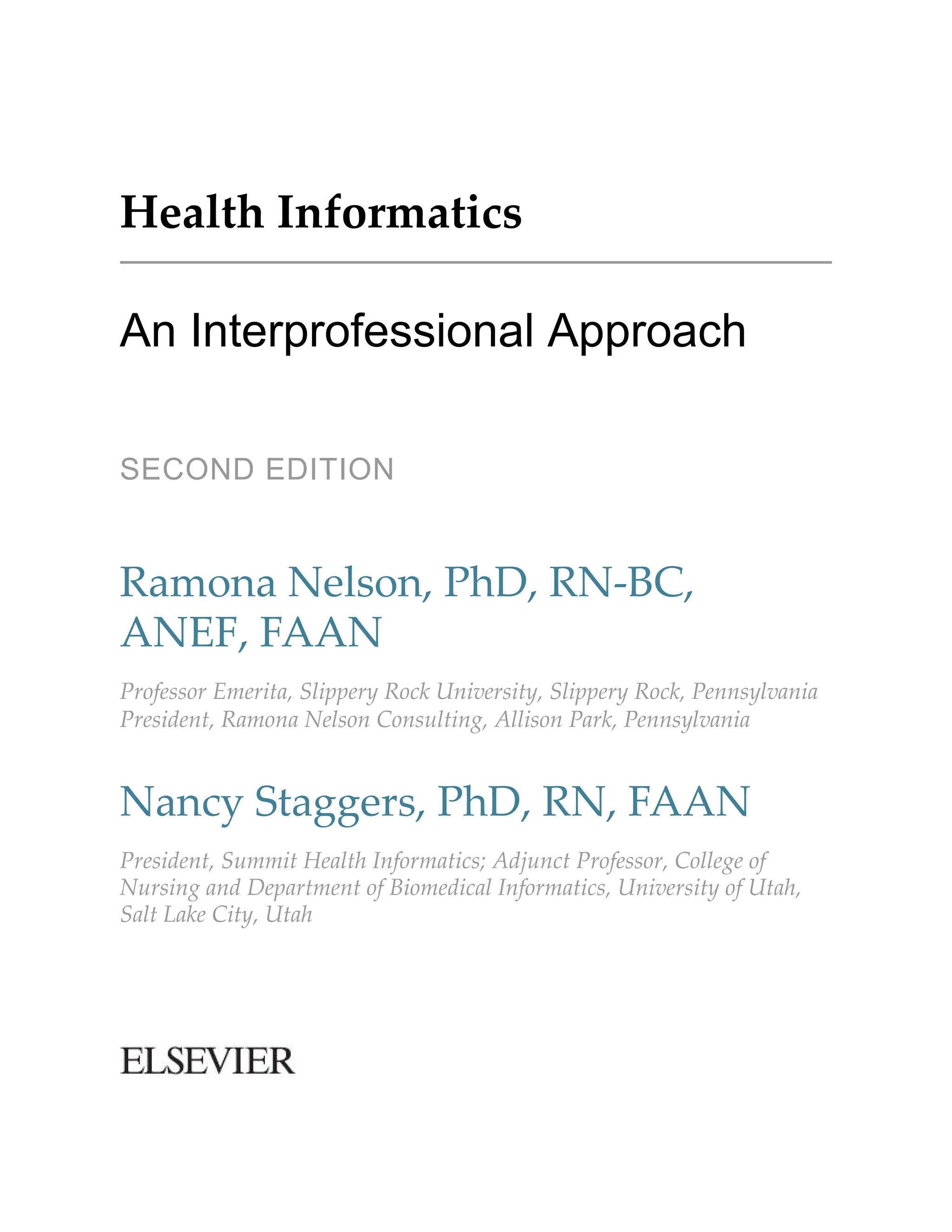 Health Informatics
An Interprofessional Approach
SECOND EDITION
Ramona Nelson, PhD, RN-BC,
ANEF, FAAN
Professor Emerita, Slippery Rock University, Slippery Rock, Pennsylvania
President, Ramona Nelson Consulting, Allison Park, Pennsylvania
Nancy Staggers, PhD, RN, FAAN
President, Summit Health Informatics; Adjunct Professor, College of
Nursing and Department of Biomedical Informatics, University of Utah,
Salt Lake City, Utah
 