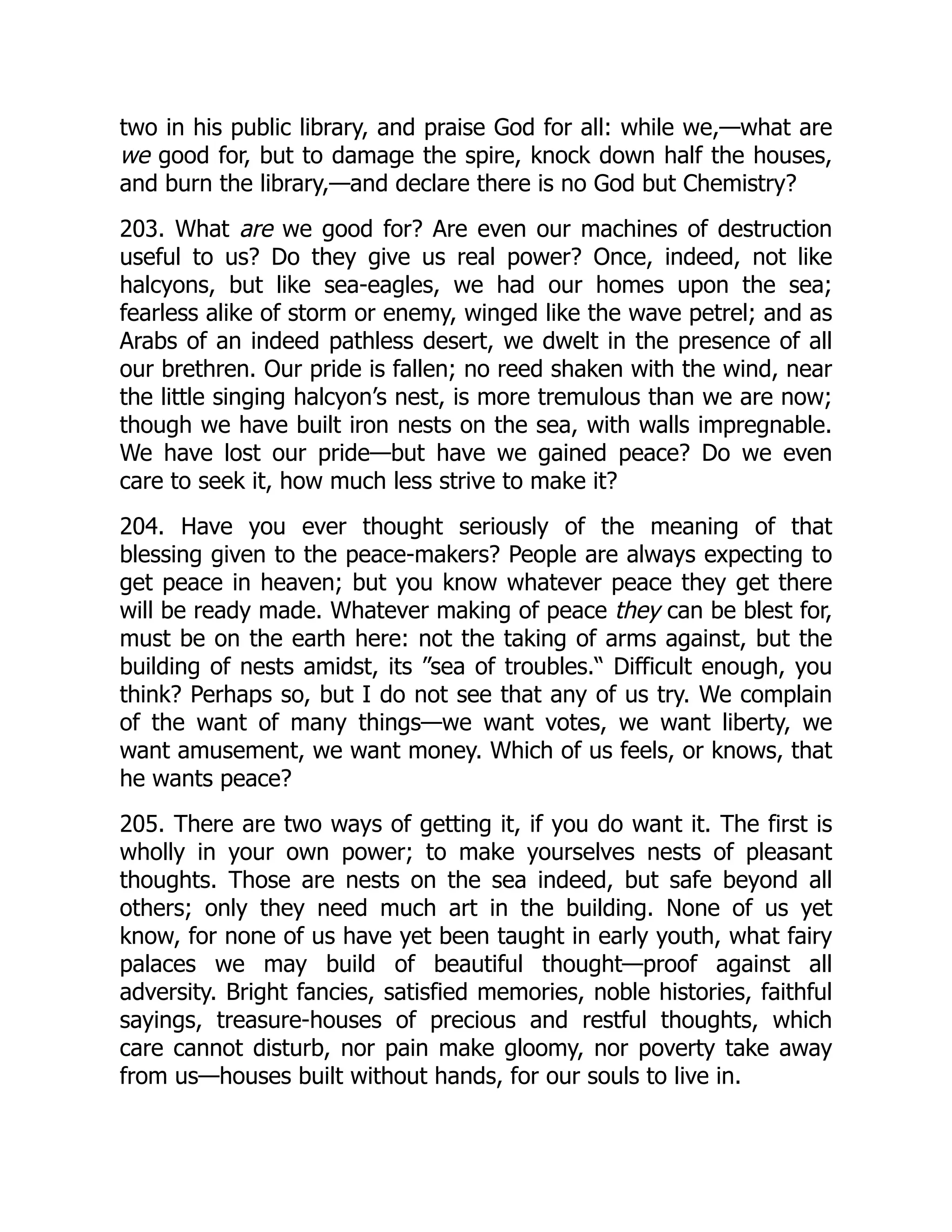two in his public library, and praise God for all: while we,—what are
we good for, but to damage the spire, knock down half the houses,
and burn the library,—and declare there is no God but Chemistry?
203. What are we good for? Are even our machines of destruction
useful to us? Do they give us real power? Once, indeed, not like
halcyons, but like sea-eagles, we had our homes upon the sea;
fearless alike of storm or enemy, winged like the wave petrel; and as
Arabs of an indeed pathless desert, we dwelt in the presence of all
our brethren. Our pride is fallen; no reed shaken with the wind, near
the little singing halcyon’s nest, is more tremulous than we are now;
though we have built iron nests on the sea, with walls impregnable.
We have lost our pride—but have we gained peace? Do we even
care to seek it, how much less strive to make it?
204. Have you ever thought seriously of the meaning of that
blessing given to the peace-makers? People are always expecting to
get peace in heaven; but you know whatever peace they get there
will be ready made. Whatever making of peace they can be blest for,
must be on the earth here: not the taking of arms against, but the
building of nests amidst, its ”sea of troubles.“ Difficult enough, you
think? Perhaps so, but I do not see that any of us try. We complain
of the want of many things—we want votes, we want liberty, we
want amusement, we want money. Which of us feels, or knows, that
he wants peace?
205. There are two ways of getting it, if you do want it. The first is
wholly in your own power; to make yourselves nests of pleasant
thoughts. Those are nests on the sea indeed, but safe beyond all
others; only they need much art in the building. None of us yet
know, for none of us have yet been taught in early youth, what fairy
palaces we may build of beautiful thought—proof against all
adversity. Bright fancies, satisfied memories, noble histories, faithful
sayings, treasure-houses of precious and restful thoughts, which
care cannot disturb, nor pain make gloomy, nor poverty take away
from us—houses built without hands, for our souls to live in.
 