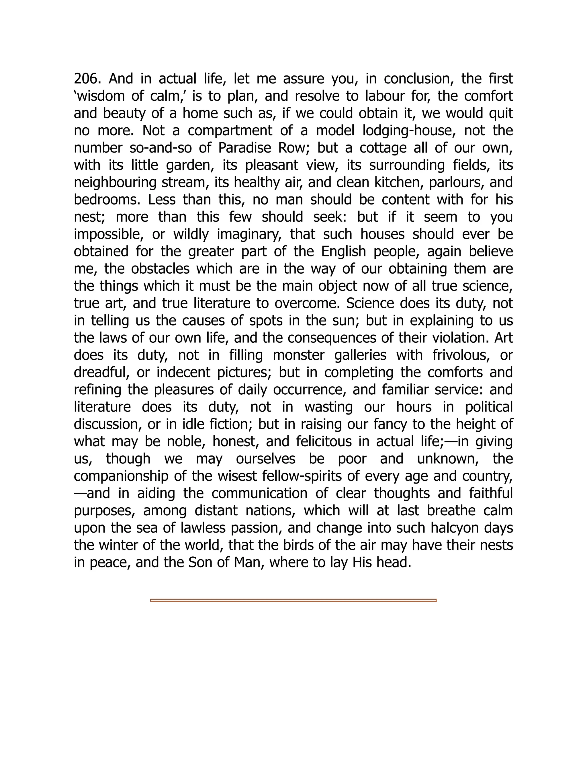 206. And in actual life, let me assure you, in conclusion, the first
‘wisdom of calm,’ is to plan, and resolve to labour for, the comfort
and beauty of a home such as, if we could obtain it, we would quit
no more. Not a compartment of a model lodging-house, not the
number so-and-so of Paradise Row; but a cottage all of our own,
with its little garden, its pleasant view, its surrounding fields, its
neighbouring stream, its healthy air, and clean kitchen, parlours, and
bedrooms. Less than this, no man should be content with for his
nest; more than this few should seek: but if it seem to you
impossible, or wildly imaginary, that such houses should ever be
obtained for the greater part of the English people, again believe
me, the obstacles which are in the way of our obtaining them are
the things which it must be the main object now of all true science,
true art, and true literature to overcome. Science does its duty, not
in telling us the causes of spots in the sun; but in explaining to us
the laws of our own life, and the consequences of their violation. Art
does its duty, not in filling monster galleries with frivolous, or
dreadful, or indecent pictures; but in completing the comforts and
refining the pleasures of daily occurrence, and familiar service: and
literature does its duty, not in wasting our hours in political
discussion, or in idle fiction; but in raising our fancy to the height of
what may be noble, honest, and felicitous in actual life;—in giving
us, though we may ourselves be poor and unknown, the
companionship of the wisest fellow-spirits of every age and country,
—and in aiding the communication of clear thoughts and faithful
purposes, among distant nations, which will at last breathe calm
upon the sea of lawless passion, and change into such halcyon days
the winter of the world, that the birds of the air may have their nests
in peace, and the Son of Man, where to lay His head.
 