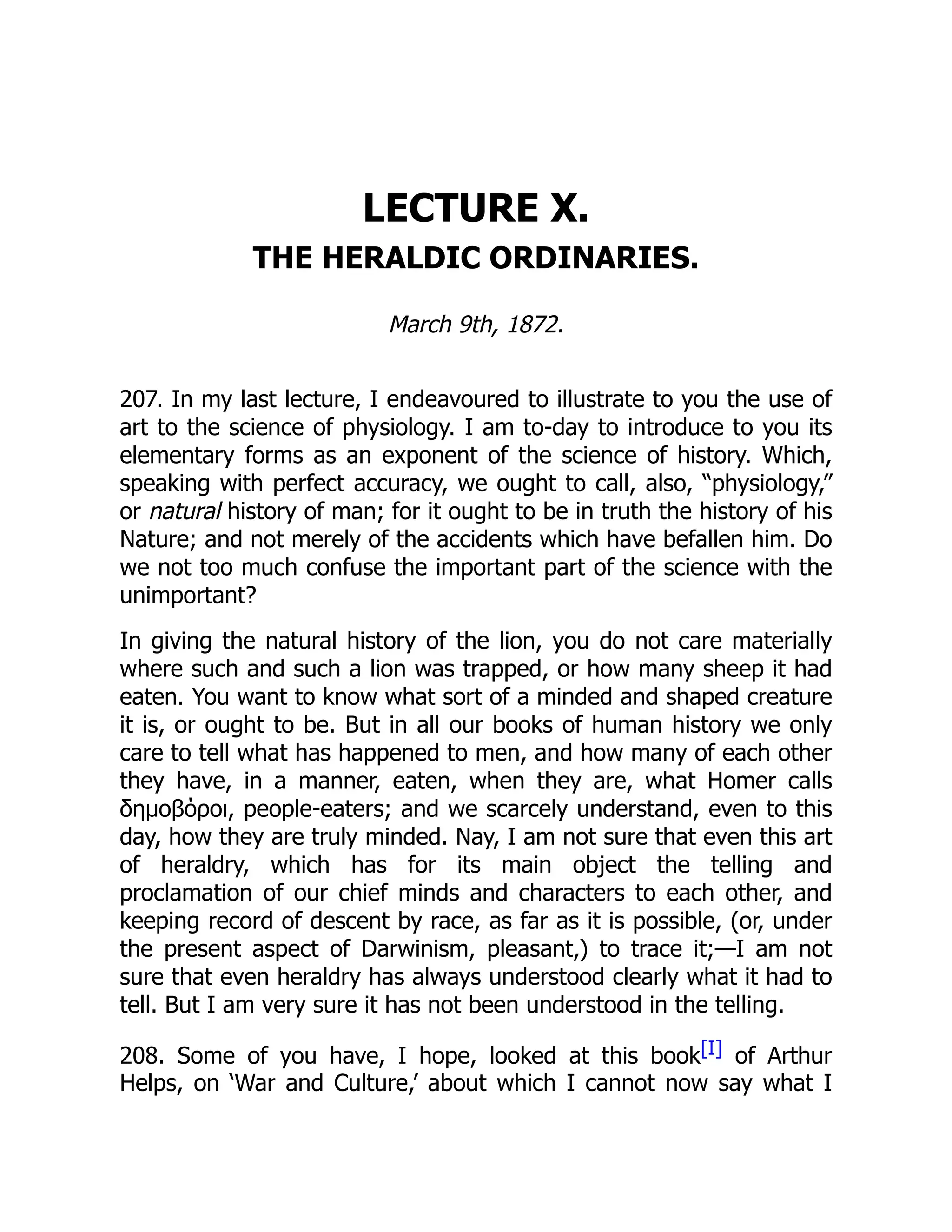 LECTURE X.
THE HERALDIC ORDINARIES.
March 9th, 1872.
207. In my last lecture, I endeavoured to illustrate to you the use of
art to the science of physiology. I am to-day to introduce to you its
elementary forms as an exponent of the science of history. Which,
speaking with perfect accuracy, we ought to call, also, “physiology,”
or natural history of man; for it ought to be in truth the history of his
Nature; and not merely of the accidents which have befallen him. Do
we not too much confuse the important part of the science with the
unimportant?
In giving the natural history of the lion, you do not care materially
where such and such a lion was trapped, or how many sheep it had
eaten. You want to know what sort of a minded and shaped creature
it is, or ought to be. But in all our books of human history we only
care to tell what has happened to men, and how many of each other
they have, in a manner, eaten, when they are, what Homer calls
δημοβόροι, people-eaters; and we scarcely understand, even to this
day, how they are truly minded. Nay, I am not sure that even this art
of heraldry, which has for its main object the telling and
proclamation of our chief minds and characters to each other, and
keeping record of descent by race, as far as it is possible, (or, under
the present aspect of Darwinism, pleasant,) to trace it;—I am not
sure that even heraldry has always understood clearly what it had to
tell. But I am very sure it has not been understood in the telling.
208. Some of you have, I hope, looked at this book[I] of Arthur
Helps, on ‘War and Culture,’ about which I cannot now say what I
 