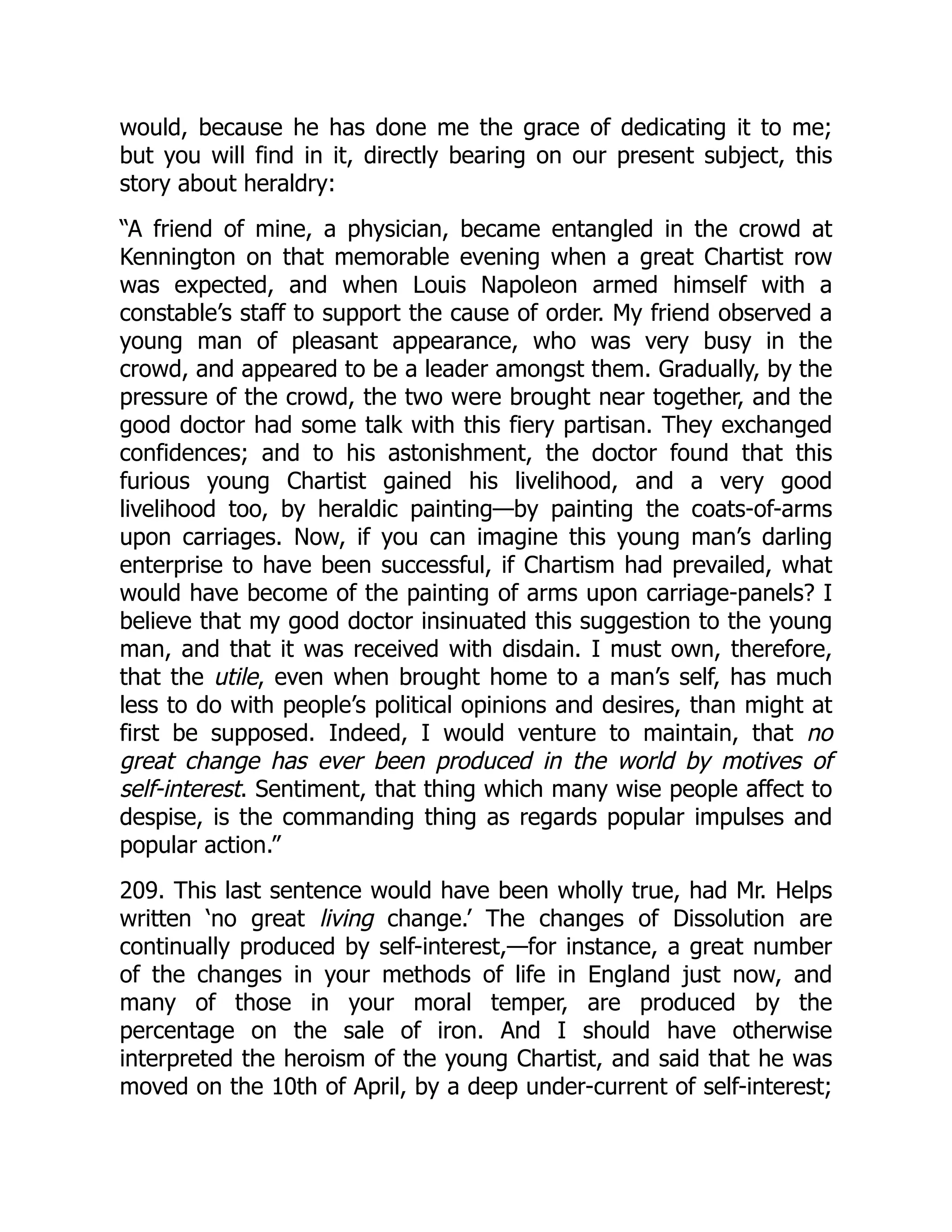would, because he has done me the grace of dedicating it to me;
but you will find in it, directly bearing on our present subject, this
story about heraldry:
“A friend of mine, a physician, became entangled in the crowd at
Kennington on that memorable evening when a great Chartist row
was expected, and when Louis Napoleon armed himself with a
constable’s staff to support the cause of order. My friend observed a
young man of pleasant appearance, who was very busy in the
crowd, and appeared to be a leader amongst them. Gradually, by the
pressure of the crowd, the two were brought near together, and the
good doctor had some talk with this fiery partisan. They exchanged
confidences; and to his astonishment, the doctor found that this
furious young Chartist gained his livelihood, and a very good
livelihood too, by heraldic painting—by painting the coats-of-arms
upon carriages. Now, if you can imagine this young man’s darling
enterprise to have been successful, if Chartism had prevailed, what
would have become of the painting of arms upon carriage-panels? I
believe that my good doctor insinuated this suggestion to the young
man, and that it was received with disdain. I must own, therefore,
that the utile, even when brought home to a man’s self, has much
less to do with people’s political opinions and desires, than might at
first be supposed. Indeed, I would venture to maintain, that no
great change has ever been produced in the world by motives of
self-interest. Sentiment, that thing which many wise people affect to
despise, is the commanding thing as regards popular impulses and
popular action.”
209. This last sentence would have been wholly true, had Mr. Helps
written ‘no great living change.’ The changes of Dissolution are
continually produced by self-interest,—for instance, a great number
of the changes in your methods of life in England just now, and
many of those in your moral temper, are produced by the
percentage on the sale of iron. And I should have otherwise
interpreted the heroism of the young Chartist, and said that he was
moved on the 10th of April, by a deep under-current of self-interest;
 
