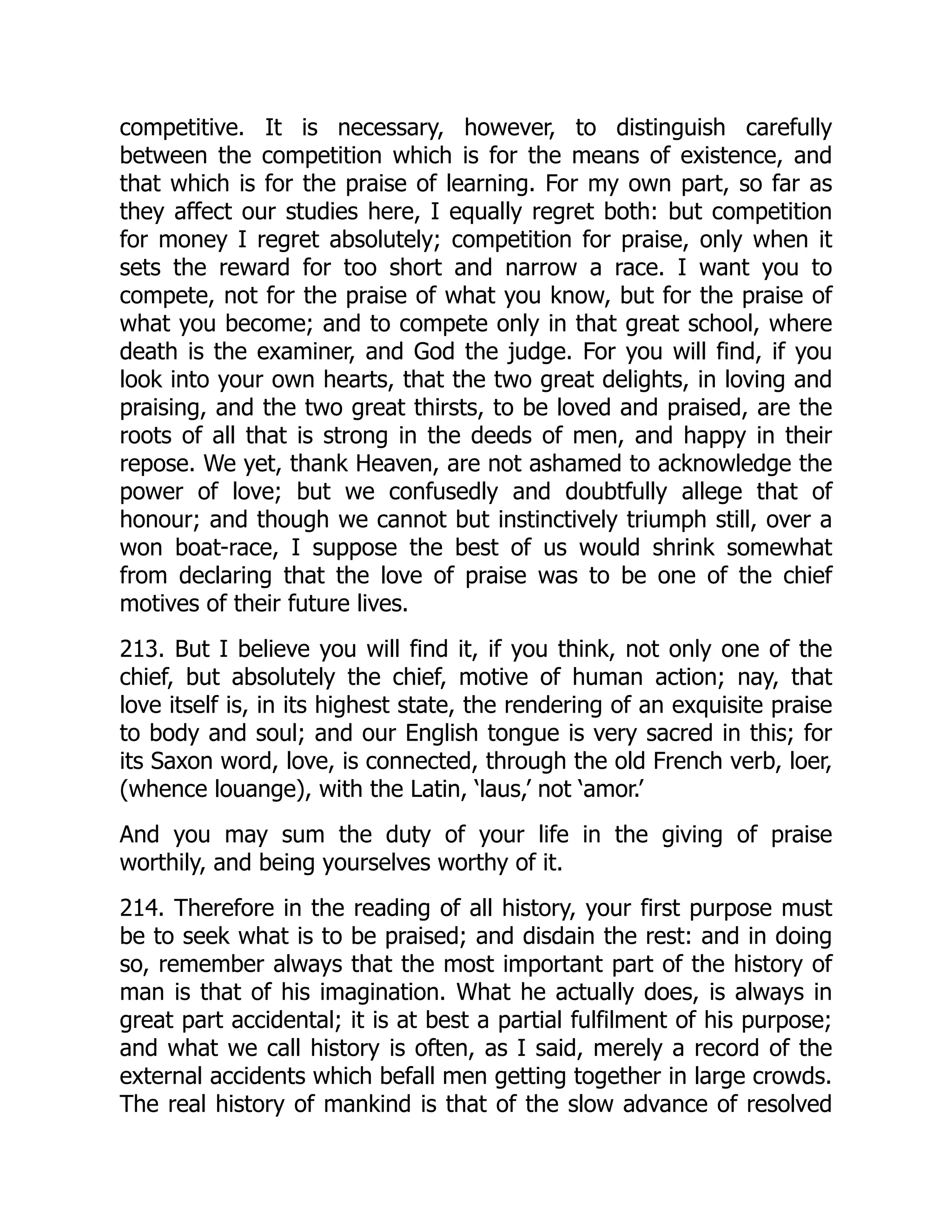competitive. It is necessary, however, to distinguish carefully
between the competition which is for the means of existence, and
that which is for the praise of learning. For my own part, so far as
they affect our studies here, I equally regret both: but competition
for money I regret absolutely; competition for praise, only when it
sets the reward for too short and narrow a race. I want you to
compete, not for the praise of what you know, but for the praise of
what you become; and to compete only in that great school, where
death is the examiner, and God the judge. For you will find, if you
look into your own hearts, that the two great delights, in loving and
praising, and the two great thirsts, to be loved and praised, are the
roots of all that is strong in the deeds of men, and happy in their
repose. We yet, thank Heaven, are not ashamed to acknowledge the
power of love; but we confusedly and doubtfully allege that of
honour; and though we cannot but instinctively triumph still, over a
won boat-race, I suppose the best of us would shrink somewhat
from declaring that the love of praise was to be one of the chief
motives of their future lives.
213. But I believe you will find it, if you think, not only one of the
chief, but absolutely the chief, motive of human action; nay, that
love itself is, in its highest state, the rendering of an exquisite praise
to body and soul; and our English tongue is very sacred in this; for
its Saxon word, love, is connected, through the old French verb, loer,
(whence louange), with the Latin, ‘laus,’ not ‘amor.’
And you may sum the duty of your life in the giving of praise
worthily, and being yourselves worthy of it.
214. Therefore in the reading of all history, your first purpose must
be to seek what is to be praised; and disdain the rest: and in doing
so, remember always that the most important part of the history of
man is that of his imagination. What he actually does, is always in
great part accidental; it is at best a partial fulfilment of his purpose;
and what we call history is often, as I said, merely a record of the
external accidents which befall men getting together in large crowds.
The real history of mankind is that of the slow advance of resolved
 