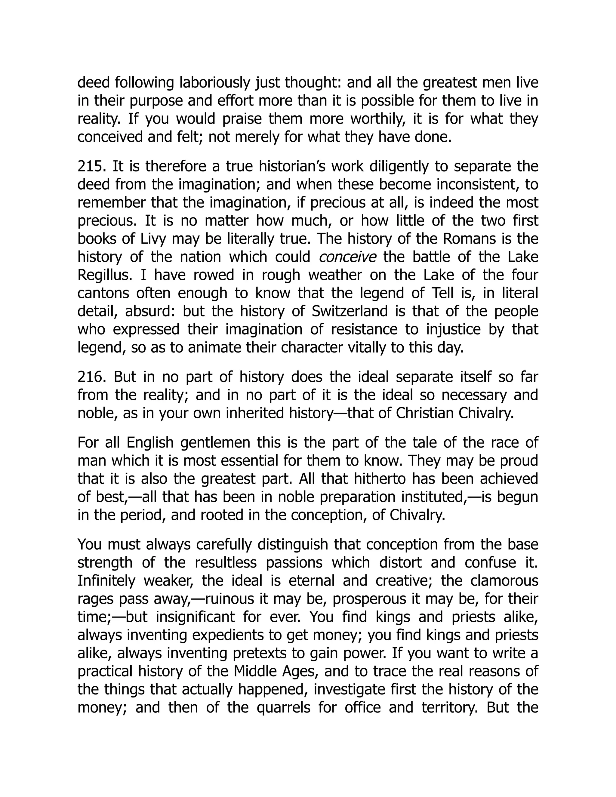 deed following laboriously just thought: and all the greatest men live
in their purpose and effort more than it is possible for them to live in
reality. If you would praise them more worthily, it is for what they
conceived and felt; not merely for what they have done.
215. It is therefore a true historian’s work diligently to separate the
deed from the imagination; and when these become inconsistent, to
remember that the imagination, if precious at all, is indeed the most
precious. It is no matter how much, or how little of the two first
books of Livy may be literally true. The history of the Romans is the
history of the nation which could conceive the battle of the Lake
Regillus. I have rowed in rough weather on the Lake of the four
cantons often enough to know that the legend of Tell is, in literal
detail, absurd: but the history of Switzerland is that of the people
who expressed their imagination of resistance to injustice by that
legend, so as to animate their character vitally to this day.
216. But in no part of history does the ideal separate itself so far
from the reality; and in no part of it is the ideal so necessary and
noble, as in your own inherited history—that of Christian Chivalry.
For all English gentlemen this is the part of the tale of the race of
man which it is most essential for them to know. They may be proud
that it is also the greatest part. All that hitherto has been achieved
of best,—all that has been in noble preparation instituted,—is begun
in the period, and rooted in the conception, of Chivalry.
You must always carefully distinguish that conception from the base
strength of the resultless passions which distort and confuse it.
Infinitely weaker, the ideal is eternal and creative; the clamorous
rages pass away,—ruinous it may be, prosperous it may be, for their
time;—but insignificant for ever. You find kings and priests alike,
always inventing expedients to get money; you find kings and priests
alike, always inventing pretexts to gain power. If you want to write a
practical history of the Middle Ages, and to trace the real reasons of
the things that actually happened, investigate first the history of the
money; and then of the quarrels for office and territory. But the
 