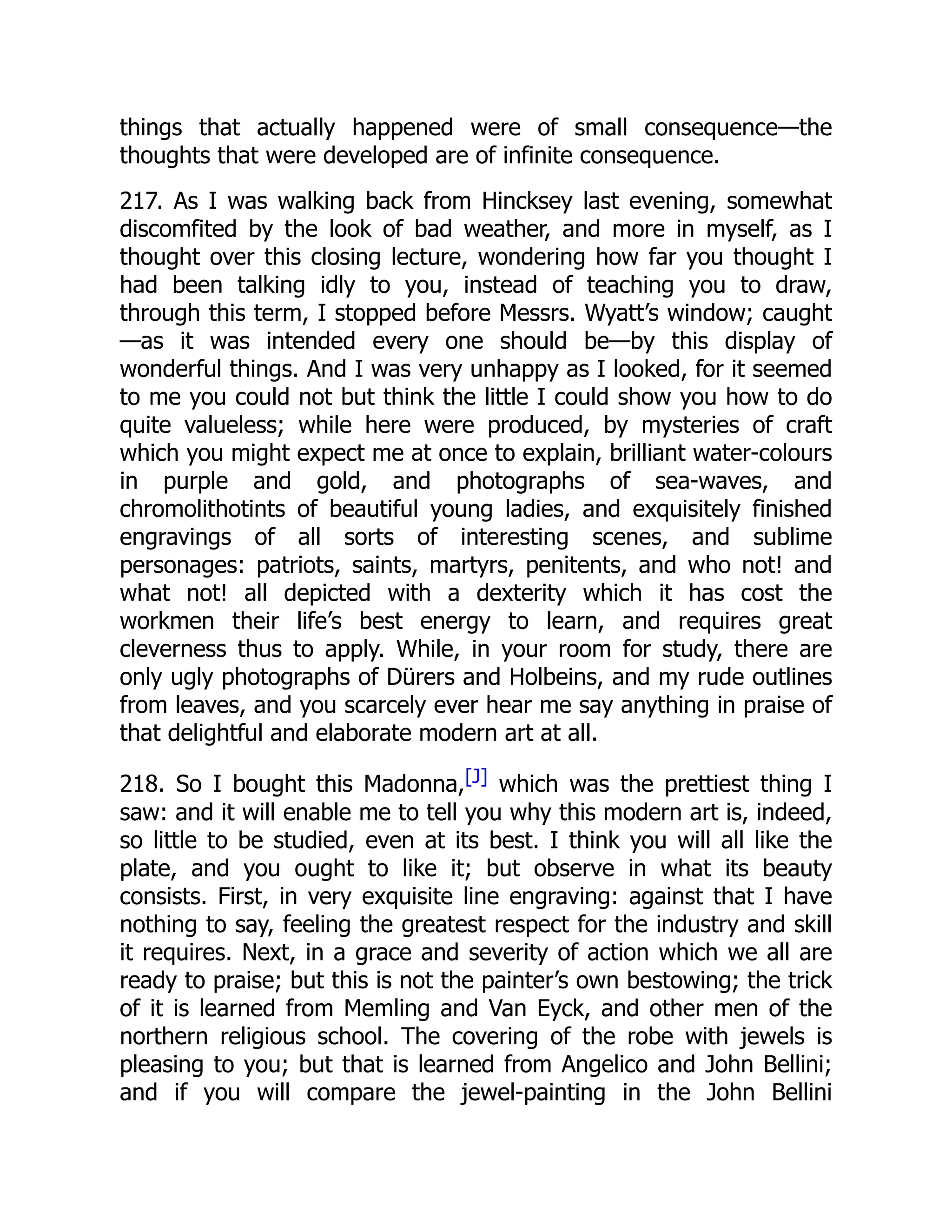things that actually happened were of small consequence—the
thoughts that were developed are of infinite consequence.
217. As I was walking back from Hincksey last evening, somewhat
discomfited by the look of bad weather, and more in myself, as I
thought over this closing lecture, wondering how far you thought I
had been talking idly to you, instead of teaching you to draw,
through this term, I stopped before Messrs. Wyatt’s window; caught
—as it was intended every one should be—by this display of
wonderful things. And I was very unhappy as I looked, for it seemed
to me you could not but think the little I could show you how to do
quite valueless; while here were produced, by mysteries of craft
which you might expect me at once to explain, brilliant water-colours
in purple and gold, and photographs of sea-waves, and
chromolithotints of beautiful young ladies, and exquisitely finished
engravings of all sorts of interesting scenes, and sublime
personages: patriots, saints, martyrs, penitents, and who not! and
what not! all depicted with a dexterity which it has cost the
workmen their life’s best energy to learn, and requires great
cleverness thus to apply. While, in your room for study, there are
only ugly photographs of Dürers and Holbeins, and my rude outlines
from leaves, and you scarcely ever hear me say anything in praise of
that delightful and elaborate modern art at all.
218. So I bought this Madonna,[J] which was the prettiest thing I
saw: and it will enable me to tell you why this modern art is, indeed,
so little to be studied, even at its best. I think you will all like the
plate, and you ought to like it; but observe in what its beauty
consists. First, in very exquisite line engraving: against that I have
nothing to say, feeling the greatest respect for the industry and skill
it requires. Next, in a grace and severity of action which we all are
ready to praise; but this is not the painter’s own bestowing; the trick
of it is learned from Memling and Van Eyck, and other men of the
northern religious school. The covering of the robe with jewels is
pleasing to you; but that is learned from Angelico and John Bellini;
and if you will compare the jewel-painting in the John Bellini
 