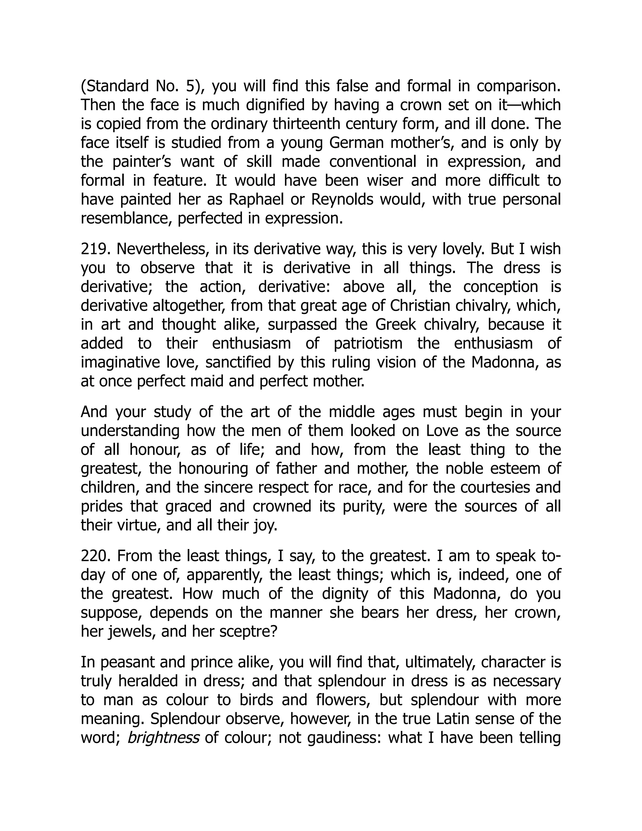 (Standard No. 5), you will find this false and formal in comparison.
Then the face is much dignified by having a crown set on it—which
is copied from the ordinary thirteenth century form, and ill done. The
face itself is studied from a young German mother’s, and is only by
the painter’s want of skill made conventional in expression, and
formal in feature. It would have been wiser and more difficult to
have painted her as Raphael or Reynolds would, with true personal
resemblance, perfected in expression.
219. Nevertheless, in its derivative way, this is very lovely. But I wish
you to observe that it is derivative in all things. The dress is
derivative; the action, derivative: above all, the conception is
derivative altogether, from that great age of Christian chivalry, which,
in art and thought alike, surpassed the Greek chivalry, because it
added to their enthusiasm of patriotism the enthusiasm of
imaginative love, sanctified by this ruling vision of the Madonna, as
at once perfect maid and perfect mother.
And your study of the art of the middle ages must begin in your
understanding how the men of them looked on Love as the source
of all honour, as of life; and how, from the least thing to the
greatest, the honouring of father and mother, the noble esteem of
children, and the sincere respect for race, and for the courtesies and
prides that graced and crowned its purity, were the sources of all
their virtue, and all their joy.
220. From the least things, I say, to the greatest. I am to speak to-
day of one of, apparently, the least things; which is, indeed, one of
the greatest. How much of the dignity of this Madonna, do you
suppose, depends on the manner she bears her dress, her crown,
her jewels, and her sceptre?
In peasant and prince alike, you will find that, ultimately, character is
truly heralded in dress; and that splendour in dress is as necessary
to man as colour to birds and flowers, but splendour with more
meaning. Splendour observe, however, in the true Latin sense of the
word; brightness of colour; not gaudiness: what I have been telling
 
