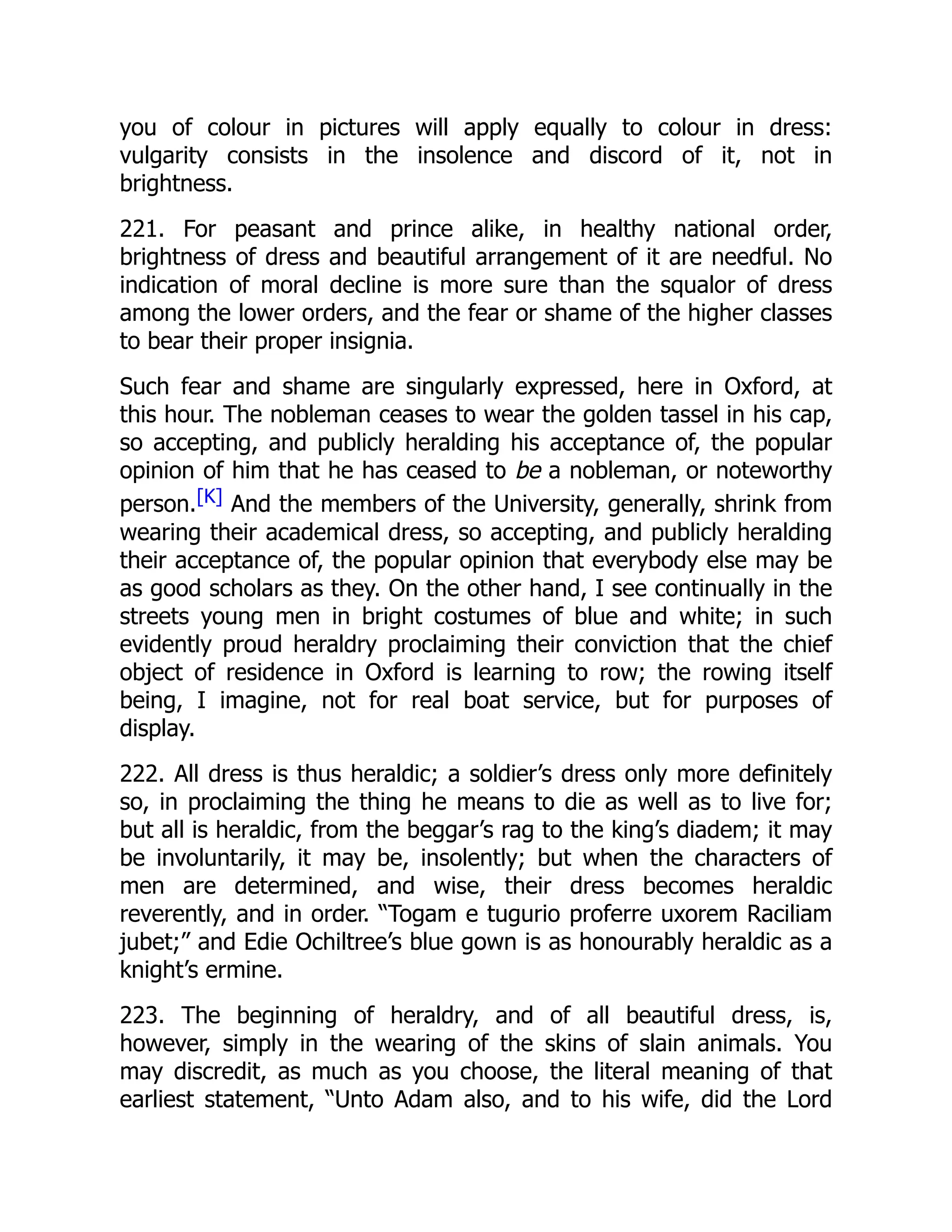 you of colour in pictures will apply equally to colour in dress:
vulgarity consists in the insolence and discord of it, not in
brightness.
221. For peasant and prince alike, in healthy national order,
brightness of dress and beautiful arrangement of it are needful. No
indication of moral decline is more sure than the squalor of dress
among the lower orders, and the fear or shame of the higher classes
to bear their proper insignia.
Such fear and shame are singularly expressed, here in Oxford, at
this hour. The nobleman ceases to wear the golden tassel in his cap,
so accepting, and publicly heralding his acceptance of, the popular
opinion of him that he has ceased to be a nobleman, or noteworthy
person.[K] And the members of the University, generally, shrink from
wearing their academical dress, so accepting, and publicly heralding
their acceptance of, the popular opinion that everybody else may be
as good scholars as they. On the other hand, I see continually in the
streets young men in bright costumes of blue and white; in such
evidently proud heraldry proclaiming their conviction that the chief
object of residence in Oxford is learning to row; the rowing itself
being, I imagine, not for real boat service, but for purposes of
display.
222. All dress is thus heraldic; a soldier’s dress only more definitely
so, in proclaiming the thing he means to die as well as to live for;
but all is heraldic, from the beggar’s rag to the king’s diadem; it may
be involuntarily, it may be, insolently; but when the characters of
men are determined, and wise, their dress becomes heraldic
reverently, and in order. “Togam e tugurio proferre uxorem Raciliam
jubet;” and Edie Ochiltree’s blue gown is as honourably heraldic as a
knight’s ermine.
223. The beginning of heraldry, and of all beautiful dress, is,
however, simply in the wearing of the skins of slain animals. You
may discredit, as much as you choose, the literal meaning of that
earliest statement, “Unto Adam also, and to his wife, did the Lord
 