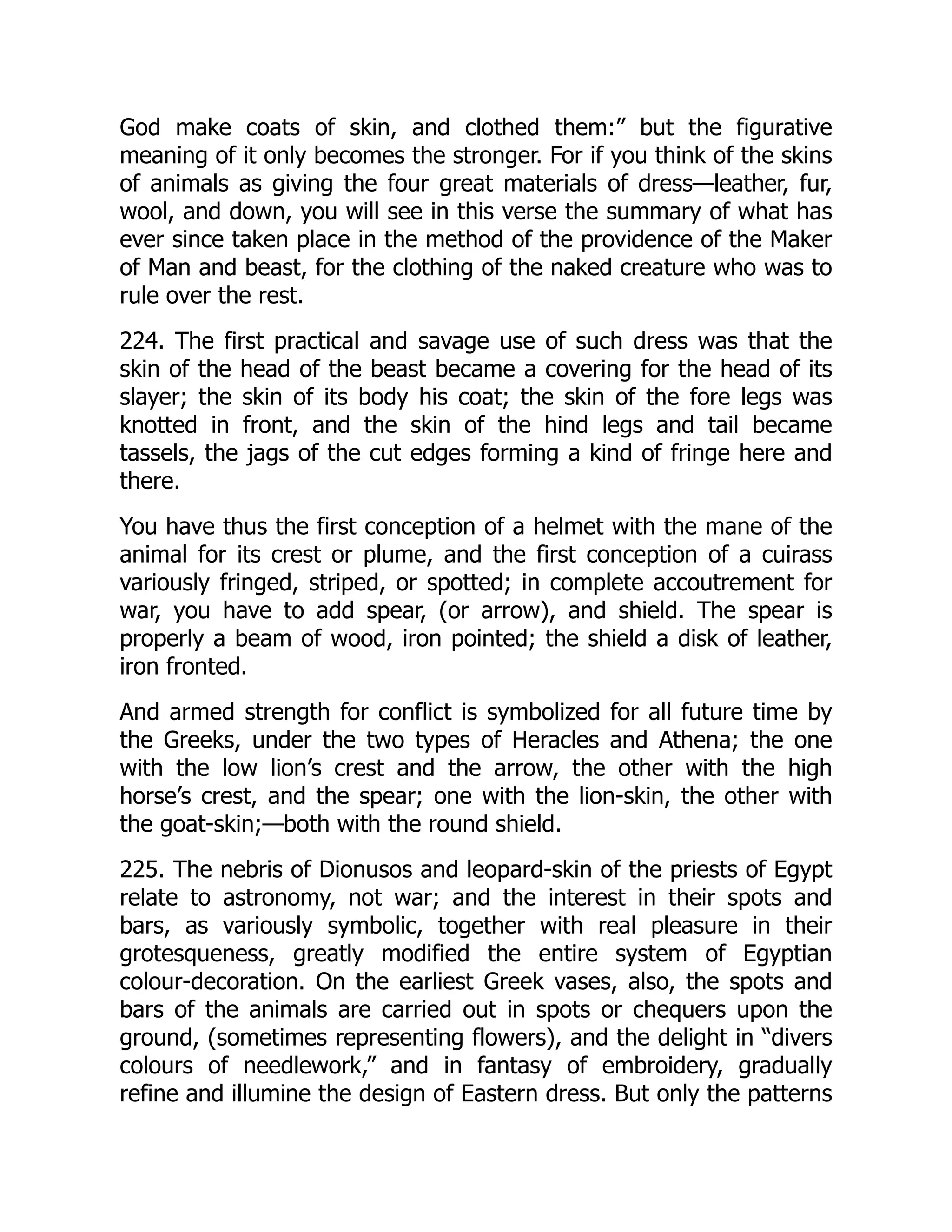 God make coats of skin, and clothed them:” but the figurative
meaning of it only becomes the stronger. For if you think of the skins
of animals as giving the four great materials of dress—leather, fur,
wool, and down, you will see in this verse the summary of what has
ever since taken place in the method of the providence of the Maker
of Man and beast, for the clothing of the naked creature who was to
rule over the rest.
224. The first practical and savage use of such dress was that the
skin of the head of the beast became a covering for the head of its
slayer; the skin of its body his coat; the skin of the fore legs was
knotted in front, and the skin of the hind legs and tail became
tassels, the jags of the cut edges forming a kind of fringe here and
there.
You have thus the first conception of a helmet with the mane of the
animal for its crest or plume, and the first conception of a cuirass
variously fringed, striped, or spotted; in complete accoutrement for
war, you have to add spear, (or arrow), and shield. The spear is
properly a beam of wood, iron pointed; the shield a disk of leather,
iron fronted.
And armed strength for conflict is symbolized for all future time by
the Greeks, under the two types of Heracles and Athena; the one
with the low lion’s crest and the arrow, the other with the high
horse’s crest, and the spear; one with the lion-skin, the other with
the goat-skin;—both with the round shield.
225. The nebris of Dionusos and leopard-skin of the priests of Egypt
relate to astronomy, not war; and the interest in their spots and
bars, as variously symbolic, together with real pleasure in their
grotesqueness, greatly modified the entire system of Egyptian
colour-decoration. On the earliest Greek vases, also, the spots and
bars of the animals are carried out in spots or chequers upon the
ground, (sometimes representing flowers), and the delight in “divers
colours of needlework,” and in fantasy of embroidery, gradually
refine and illumine the design of Eastern dress. But only the patterns
 