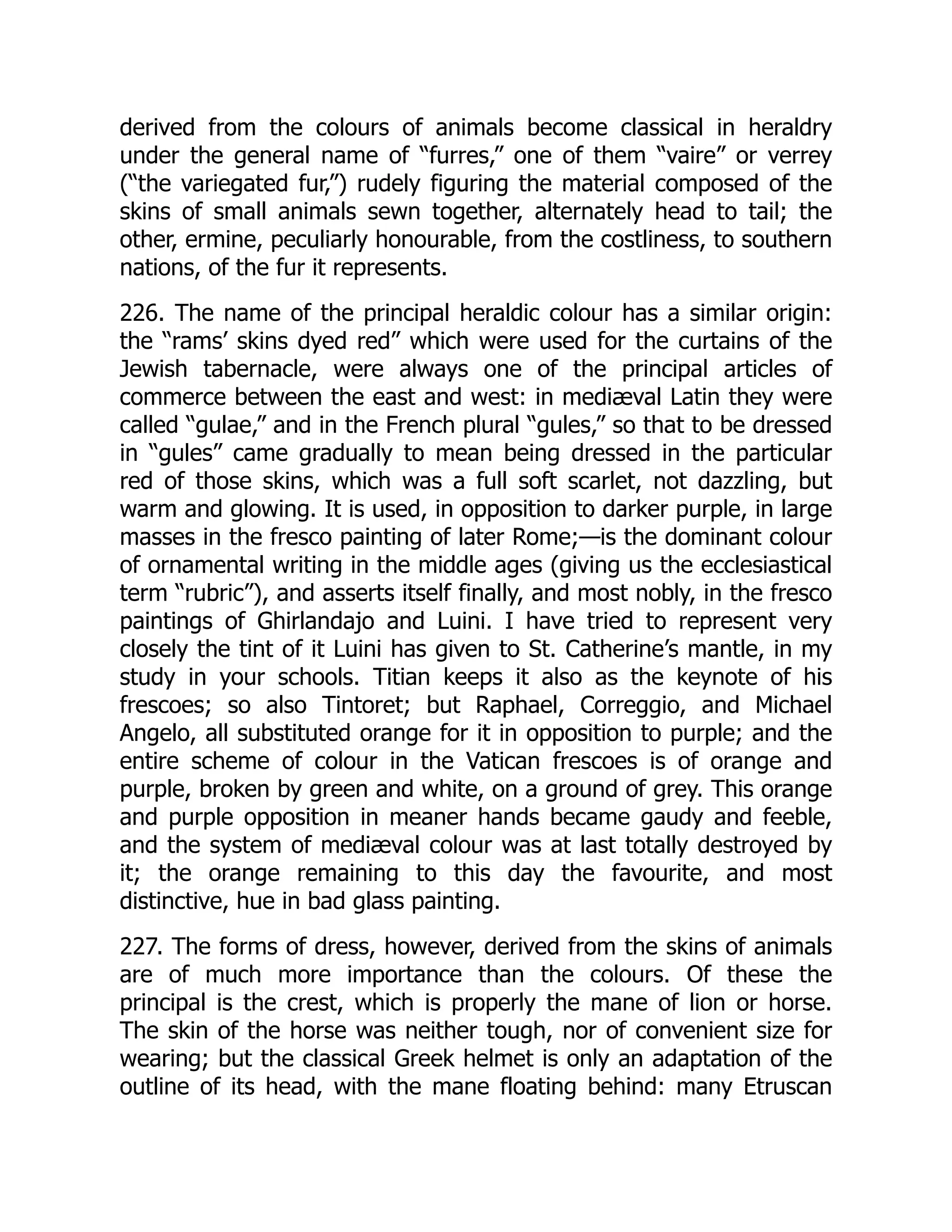 derived from the colours of animals become classical in heraldry
under the general name of “furres,” one of them “vaire” or verrey
(“the variegated fur,”) rudely figuring the material composed of the
skins of small animals sewn together, alternately head to tail; the
other, ermine, peculiarly honourable, from the costliness, to southern
nations, of the fur it represents.
226. The name of the principal heraldic colour has a similar origin:
the “rams’ skins dyed red” which were used for the curtains of the
Jewish tabernacle, were always one of the principal articles of
commerce between the east and west: in mediæval Latin they were
called “gulae,” and in the French plural “gules,” so that to be dressed
in “gules” came gradually to mean being dressed in the particular
red of those skins, which was a full soft scarlet, not dazzling, but
warm and glowing. It is used, in opposition to darker purple, in large
masses in the fresco painting of later Rome;—is the dominant colour
of ornamental writing in the middle ages (giving us the ecclesiastical
term “rubric”), and asserts itself finally, and most nobly, in the fresco
paintings of Ghirlandajo and Luini. I have tried to represent very
closely the tint of it Luini has given to St. Catherine’s mantle, in my
study in your schools. Titian keeps it also as the keynote of his
frescoes; so also Tintoret; but Raphael, Correggio, and Michael
Angelo, all substituted orange for it in opposition to purple; and the
entire scheme of colour in the Vatican frescoes is of orange and
purple, broken by green and white, on a ground of grey. This orange
and purple opposition in meaner hands became gaudy and feeble,
and the system of mediæval colour was at last totally destroyed by
it; the orange remaining to this day the favourite, and most
distinctive, hue in bad glass painting.
227. The forms of dress, however, derived from the skins of animals
are of much more importance than the colours. Of these the
principal is the crest, which is properly the mane of lion or horse.
The skin of the horse was neither tough, nor of convenient size for
wearing; but the classical Greek helmet is only an adaptation of the
outline of its head, with the mane floating behind: many Etruscan
 