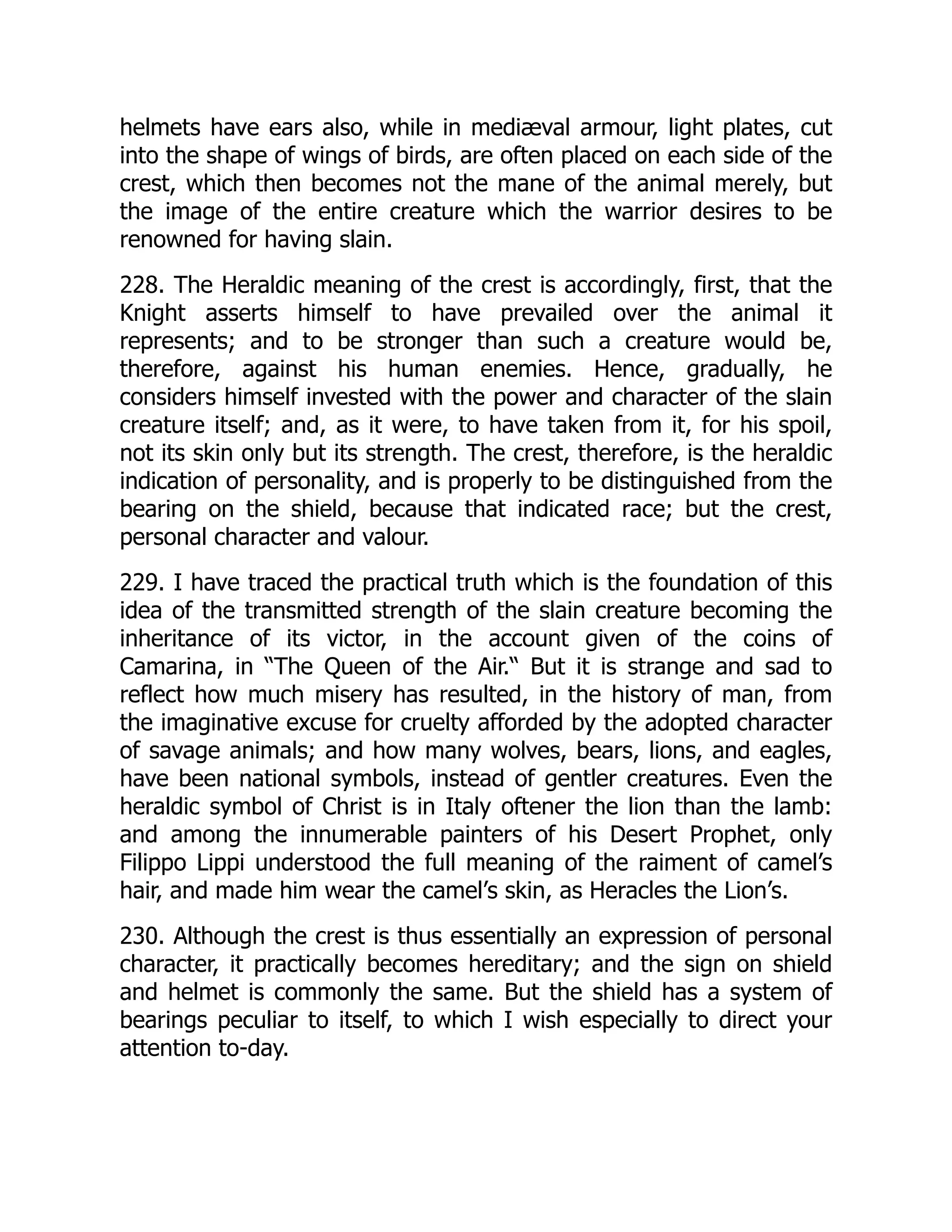 helmets have ears also, while in mediæval armour, light plates, cut
into the shape of wings of birds, are often placed on each side of the
crest, which then becomes not the mane of the animal merely, but
the image of the entire creature which the warrior desires to be
renowned for having slain.
228. The Heraldic meaning of the crest is accordingly, first, that the
Knight asserts himself to have prevailed over the animal it
represents; and to be stronger than such a creature would be,
therefore, against his human enemies. Hence, gradually, he
considers himself invested with the power and character of the slain
creature itself; and, as it were, to have taken from it, for his spoil,
not its skin only but its strength. The crest, therefore, is the heraldic
indication of personality, and is properly to be distinguished from the
bearing on the shield, because that indicated race; but the crest,
personal character and valour.
229. I have traced the practical truth which is the foundation of this
idea of the transmitted strength of the slain creature becoming the
inheritance of its victor, in the account given of the coins of
Camarina, in “The Queen of the Air.“ But it is strange and sad to
reflect how much misery has resulted, in the history of man, from
the imaginative excuse for cruelty afforded by the adopted character
of savage animals; and how many wolves, bears, lions, and eagles,
have been national symbols, instead of gentler creatures. Even the
heraldic symbol of Christ is in Italy oftener the lion than the lamb:
and among the innumerable painters of his Desert Prophet, only
Filippo Lippi understood the full meaning of the raiment of camel’s
hair, and made him wear the camel’s skin, as Heracles the Lion’s.
230. Although the crest is thus essentially an expression of personal
character, it practically becomes hereditary; and the sign on shield
and helmet is commonly the same. But the shield has a system of
bearings peculiar to itself, to which I wish especially to direct your
attention to-day.
 