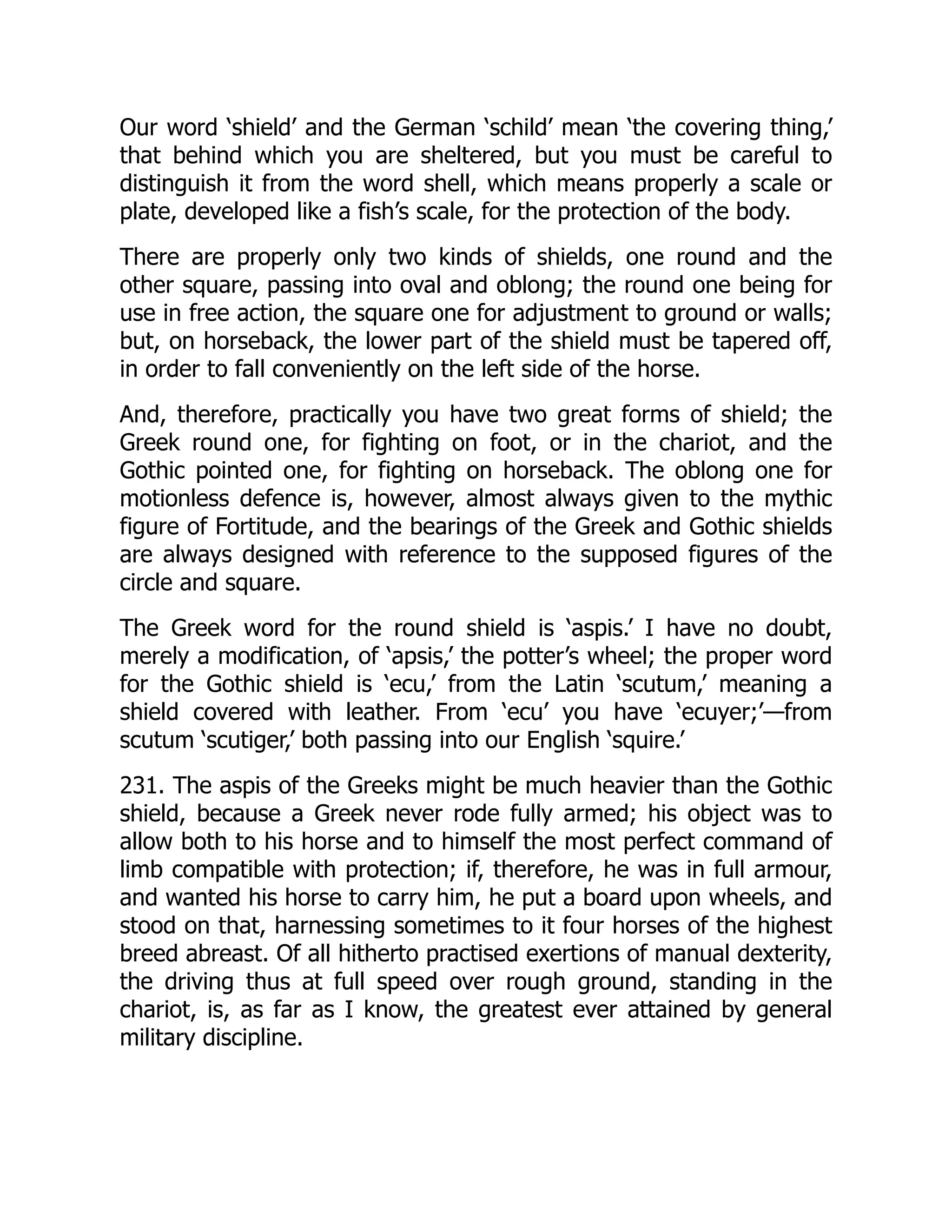 Our word ‘shield’ and the German ‘schild’ mean ‘the covering thing,’
that behind which you are sheltered, but you must be careful to
distinguish it from the word shell, which means properly a scale or
plate, developed like a fish’s scale, for the protection of the body.
There are properly only two kinds of shields, one round and the
other square, passing into oval and oblong; the round one being for
use in free action, the square one for adjustment to ground or walls;
but, on horseback, the lower part of the shield must be tapered off,
in order to fall conveniently on the left side of the horse.
And, therefore, practically you have two great forms of shield; the
Greek round one, for fighting on foot, or in the chariot, and the
Gothic pointed one, for fighting on horseback. The oblong one for
motionless defence is, however, almost always given to the mythic
figure of Fortitude, and the bearings of the Greek and Gothic shields
are always designed with reference to the supposed figures of the
circle and square.
The Greek word for the round shield is ‘aspis.’ I have no doubt,
merely a modification, of ‘apsis,’ the potter’s wheel; the proper word
for the Gothic shield is ‘ecu,’ from the Latin ‘scutum,’ meaning a
shield covered with leather. From ‘ecu’ you have ‘ecuyer;’—from
scutum ‘scutiger,’ both passing into our English ‘squire.’
231. The aspis of the Greeks might be much heavier than the Gothic
shield, because a Greek never rode fully armed; his object was to
allow both to his horse and to himself the most perfect command of
limb compatible with protection; if, therefore, he was in full armour,
and wanted his horse to carry him, he put a board upon wheels, and
stood on that, harnessing sometimes to it four horses of the highest
breed abreast. Of all hitherto practised exertions of manual dexterity,
the driving thus at full speed over rough ground, standing in the
chariot, is, as far as I know, the greatest ever attained by general
military discipline.
 