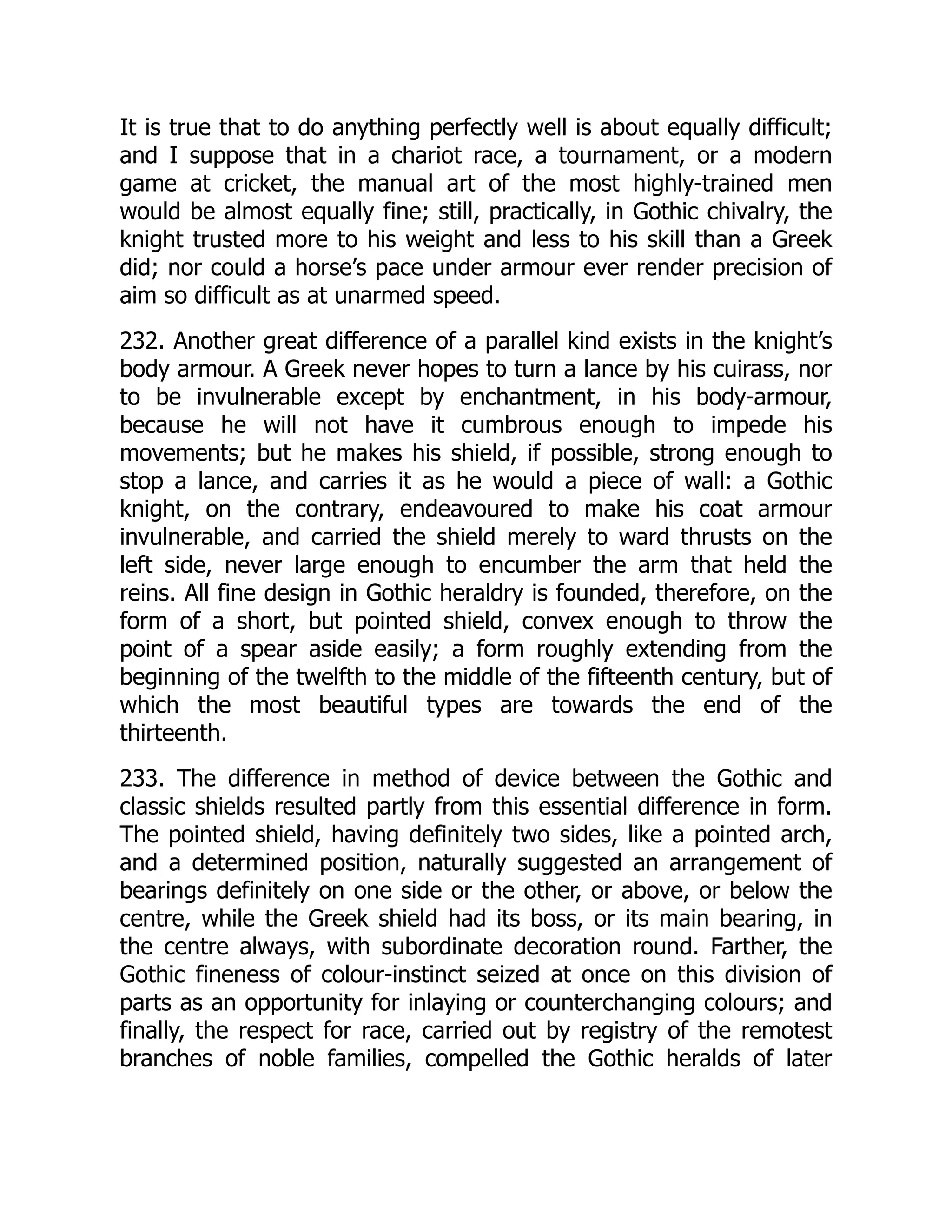 It is true that to do anything perfectly well is about equally difficult;
and I suppose that in a chariot race, a tournament, or a modern
game at cricket, the manual art of the most highly-trained men
would be almost equally fine; still, practically, in Gothic chivalry, the
knight trusted more to his weight and less to his skill than a Greek
did; nor could a horse’s pace under armour ever render precision of
aim so difficult as at unarmed speed.
232. Another great difference of a parallel kind exists in the knight’s
body armour. A Greek never hopes to turn a lance by his cuirass, nor
to be invulnerable except by enchantment, in his body-armour,
because he will not have it cumbrous enough to impede his
movements; but he makes his shield, if possible, strong enough to
stop a lance, and carries it as he would a piece of wall: a Gothic
knight, on the contrary, endeavoured to make his coat armour
invulnerable, and carried the shield merely to ward thrusts on the
left side, never large enough to encumber the arm that held the
reins. All fine design in Gothic heraldry is founded, therefore, on the
form of a short, but pointed shield, convex enough to throw the
point of a spear aside easily; a form roughly extending from the
beginning of the twelfth to the middle of the fifteenth century, but of
which the most beautiful types are towards the end of the
thirteenth.
233. The difference in method of device between the Gothic and
classic shields resulted partly from this essential difference in form.
The pointed shield, having definitely two sides, like a pointed arch,
and a determined position, naturally suggested an arrangement of
bearings definitely on one side or the other, or above, or below the
centre, while the Greek shield had its boss, or its main bearing, in
the centre always, with subordinate decoration round. Farther, the
Gothic fineness of colour-instinct seized at once on this division of
parts as an opportunity for inlaying or counterchanging colours; and
finally, the respect for race, carried out by registry of the remotest
branches of noble families, compelled the Gothic heralds of later
 