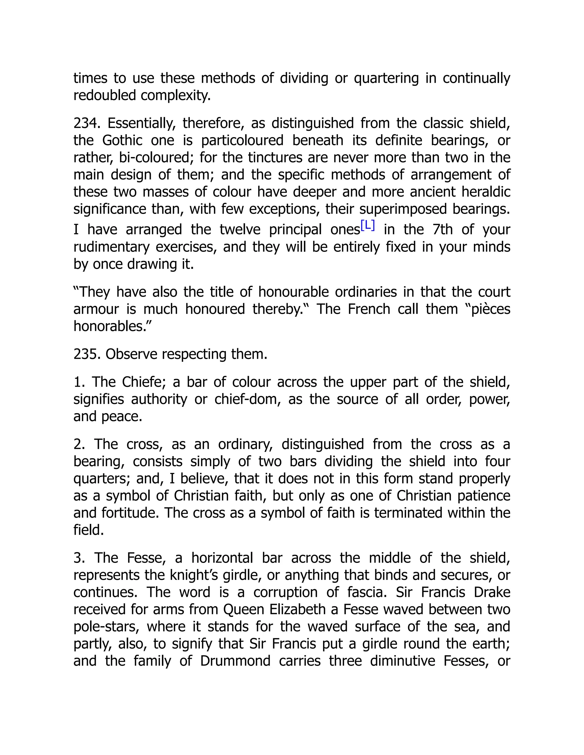 times to use these methods of dividing or quartering in continually
redoubled complexity.
234. Essentially, therefore, as distinguished from the classic shield,
the Gothic one is particoloured beneath its definite bearings, or
rather, bi-coloured; for the tinctures are never more than two in the
main design of them; and the specific methods of arrangement of
these two masses of colour have deeper and more ancient heraldic
significance than, with few exceptions, their superimposed bearings.
I have arranged the twelve principal ones[L] in the 7th of your
rudimentary exercises, and they will be entirely fixed in your minds
by once drawing it.
“They have also the title of honourable ordinaries in that the court
armour is much honoured thereby.“ The French call them “pièces
honorables.”
235. Observe respecting them.
1. The Chiefe; a bar of colour across the upper part of the shield,
signifies authority or chief-dom, as the source of all order, power,
and peace.
2. The cross, as an ordinary, distinguished from the cross as a
bearing, consists simply of two bars dividing the shield into four
quarters; and, I believe, that it does not in this form stand properly
as a symbol of Christian faith, but only as one of Christian patience
and fortitude. The cross as a symbol of faith is terminated within the
field.
3. The Fesse, a horizontal bar across the middle of the shield,
represents the knight’s girdle, or anything that binds and secures, or
continues. The word is a corruption of fascia. Sir Francis Drake
received for arms from Queen Elizabeth a Fesse waved between two
pole-stars, where it stands for the waved surface of the sea, and
partly, also, to signify that Sir Francis put a girdle round the earth;
and the family of Drummond carries three diminutive Fesses, or
 