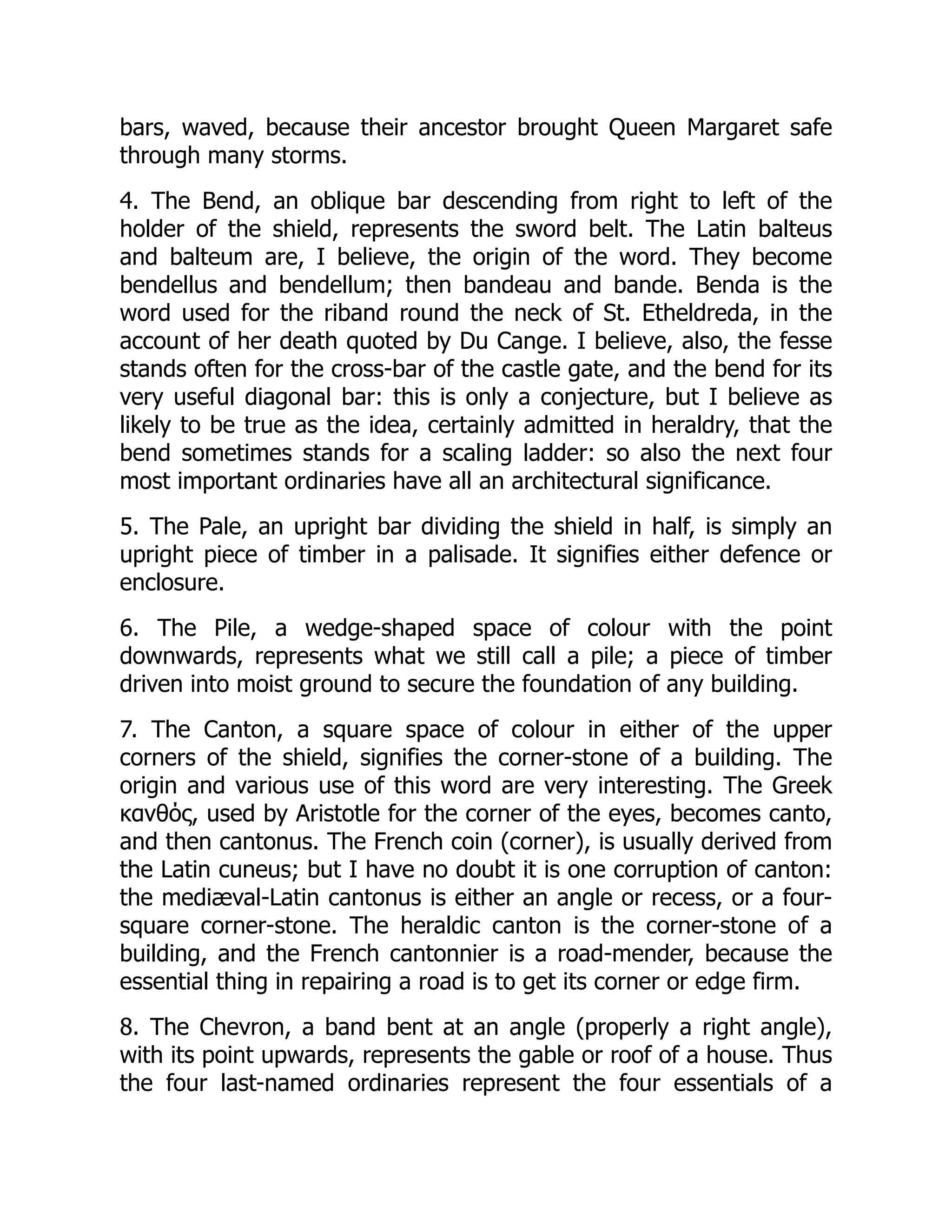 bars, waved, because their ancestor brought Queen Margaret safe
through many storms.
4. The Bend, an oblique bar descending from right to left of the
holder of the shield, represents the sword belt. The Latin balteus
and balteum are, I believe, the origin of the word. They become
bendellus and bendellum; then bandeau and bande. Benda is the
word used for the riband round the neck of St. Etheldreda, in the
account of her death quoted by Du Cange. I believe, also, the fesse
stands often for the cross-bar of the castle gate, and the bend for its
very useful diagonal bar: this is only a conjecture, but I believe as
likely to be true as the idea, certainly admitted in heraldry, that the
bend sometimes stands for a scaling ladder: so also the next four
most important ordinaries have all an architectural significance.
5. The Pale, an upright bar dividing the shield in half, is simply an
upright piece of timber in a palisade. It signifies either defence or
enclosure.
6. The Pile, a wedge-shaped space of colour with the point
downwards, represents what we still call a pile; a piece of timber
driven into moist ground to secure the foundation of any building.
7. The Canton, a square space of colour in either of the upper
corners of the shield, signifies the corner-stone of a building. The
origin and various use of this word are very interesting. The Greek
κανθός, used by Aristotle for the corner of the eyes, becomes canto,
and then cantonus. The French coin (corner), is usually derived from
the Latin cuneus; but I have no doubt it is one corruption of canton:
the mediæval-Latin cantonus is either an angle or recess, or a four-
square corner-stone. The heraldic canton is the corner-stone of a
building, and the French cantonnier is a road-mender, because the
essential thing in repairing a road is to get its corner or edge firm.
8. The Chevron, a band bent at an angle (properly a right angle),
with its point upwards, represents the gable or roof of a house. Thus
the four last-named ordinaries represent the four essentials of a
 