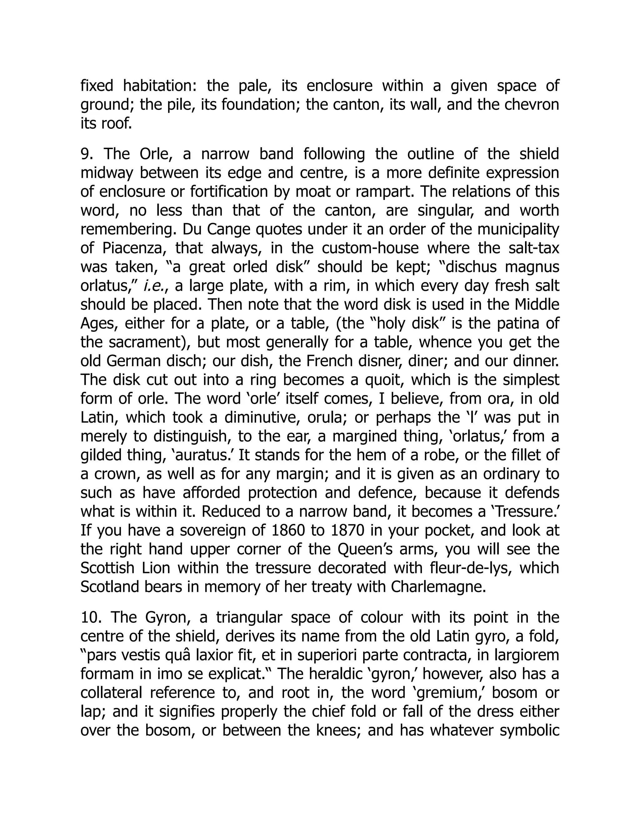 fixed habitation: the pale, its enclosure within a given space of
ground; the pile, its foundation; the canton, its wall, and the chevron
its roof.
9. The Orle, a narrow band following the outline of the shield
midway between its edge and centre, is a more definite expression
of enclosure or fortification by moat or rampart. The relations of this
word, no less than that of the canton, are singular, and worth
remembering. Du Cange quotes under it an order of the municipality
of Piacenza, that always, in the custom-house where the salt-tax
was taken, “a great orled disk” should be kept; “dischus magnus
orlatus,” i.e., a large plate, with a rim, in which every day fresh salt
should be placed. Then note that the word disk is used in the Middle
Ages, either for a plate, or a table, (the “holy disk” is the patina of
the sacrament), but most generally for a table, whence you get the
old German disch; our dish, the French disner, diner; and our dinner.
The disk cut out into a ring becomes a quoit, which is the simplest
form of orle. The word ‘orle’ itself comes, I believe, from ora, in old
Latin, which took a diminutive, orula; or perhaps the ‘l’ was put in
merely to distinguish, to the ear, a margined thing, ‘orlatus,’ from a
gilded thing, ‘auratus.’ It stands for the hem of a robe, or the fillet of
a crown, as well as for any margin; and it is given as an ordinary to
such as have afforded protection and defence, because it defends
what is within it. Reduced to a narrow band, it becomes a ‘Tressure.’
If you have a sovereign of 1860 to 1870 in your pocket, and look at
the right hand upper corner of the Queen’s arms, you will see the
Scottish Lion within the tressure decorated with fleur-de-lys, which
Scotland bears in memory of her treaty with Charlemagne.
10. The Gyron, a triangular space of colour with its point in the
centre of the shield, derives its name from the old Latin gyro, a fold,
“pars vestis quâ laxior fit, et in superiori parte contracta, in largiorem
formam in imo se explicat.“ The heraldic ‘gyron,’ however, also has a
collateral reference to, and root in, the word ‘gremium,’ bosom or
lap; and it signifies properly the chief fold or fall of the dress either
over the bosom, or between the knees; and has whatever symbolic
 