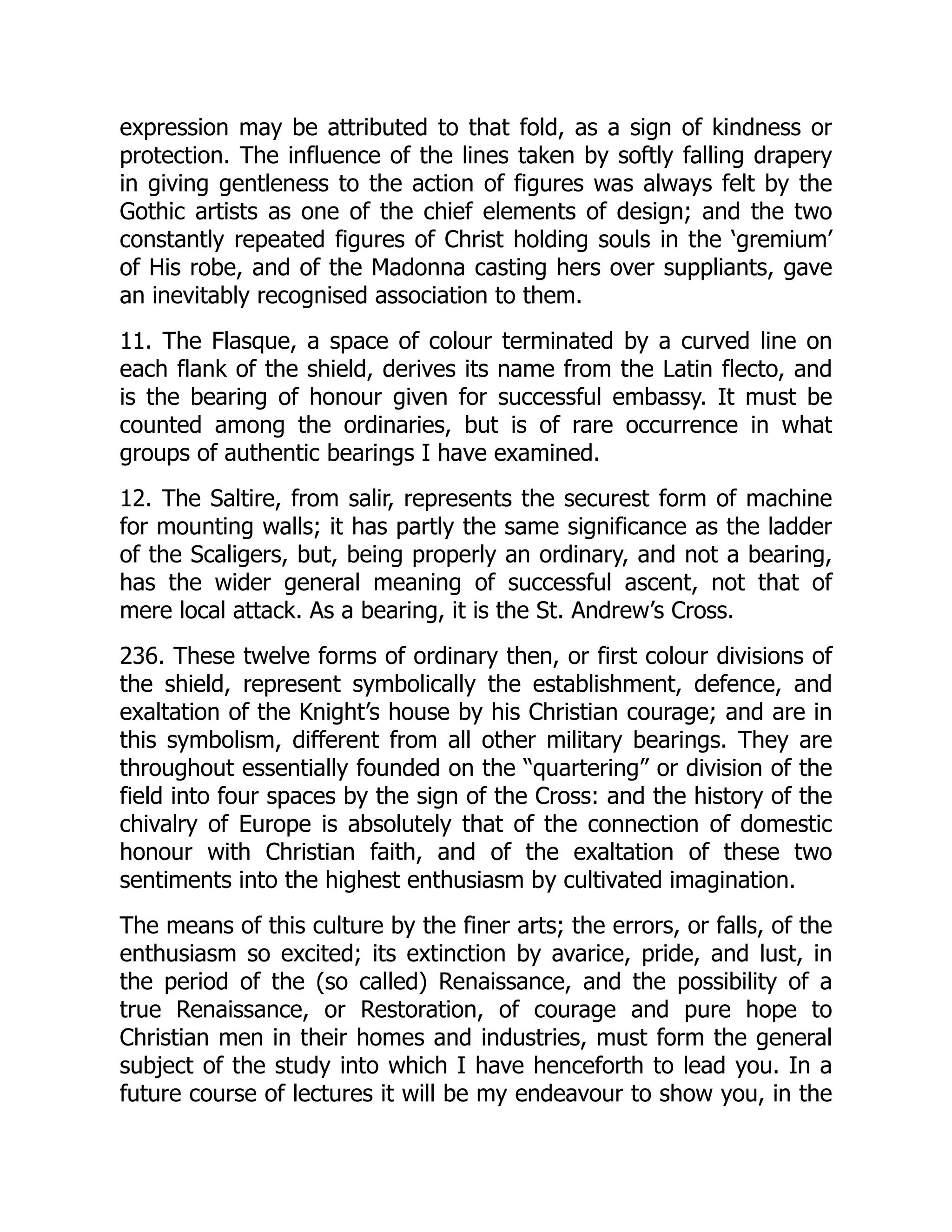 expression may be attributed to that fold, as a sign of kindness or
protection. The influence of the lines taken by softly falling drapery
in giving gentleness to the action of figures was always felt by the
Gothic artists as one of the chief elements of design; and the two
constantly repeated figures of Christ holding souls in the ‘gremium’
of His robe, and of the Madonna casting hers over suppliants, gave
an inevitably recognised association to them.
11. The Flasque, a space of colour terminated by a curved line on
each flank of the shield, derives its name from the Latin flecto, and
is the bearing of honour given for successful embassy. It must be
counted among the ordinaries, but is of rare occurrence in what
groups of authentic bearings I have examined.
12. The Saltire, from salir, represents the securest form of machine
for mounting walls; it has partly the same significance as the ladder
of the Scaligers, but, being properly an ordinary, and not a bearing,
has the wider general meaning of successful ascent, not that of
mere local attack. As a bearing, it is the St. Andrew’s Cross.
236. These twelve forms of ordinary then, or first colour divisions of
the shield, represent symbolically the establishment, defence, and
exaltation of the Knight’s house by his Christian courage; and are in
this symbolism, different from all other military bearings. They are
throughout essentially founded on the “quartering” or division of the
field into four spaces by the sign of the Cross: and the history of the
chivalry of Europe is absolutely that of the connection of domestic
honour with Christian faith, and of the exaltation of these two
sentiments into the highest enthusiasm by cultivated imagination.
The means of this culture by the finer arts; the errors, or falls, of the
enthusiasm so excited; its extinction by avarice, pride, and lust, in
the period of the (so called) Renaissance, and the possibility of a
true Renaissance, or Restoration, of courage and pure hope to
Christian men in their homes and industries, must form the general
subject of the study into which I have henceforth to lead you. In a
future course of lectures it will be my endeavour to show you, in the
 