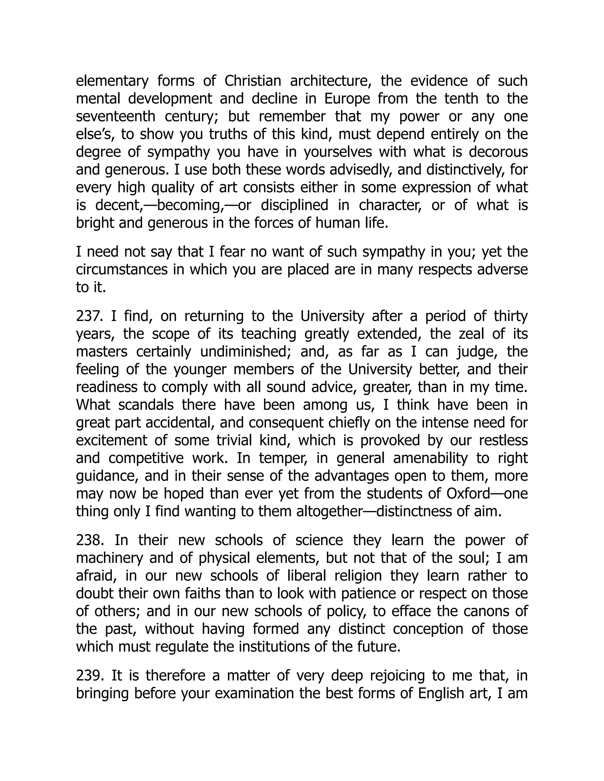 elementary forms of Christian architecture, the evidence of such
mental development and decline in Europe from the tenth to the
seventeenth century; but remember that my power or any one
else’s, to show you truths of this kind, must depend entirely on the
degree of sympathy you have in yourselves with what is decorous
and generous. I use both these words advisedly, and distinctively, for
every high quality of art consists either in some expression of what
is decent,—becoming,—or disciplined in character, or of what is
bright and generous in the forces of human life.
I need not say that I fear no want of such sympathy in you; yet the
circumstances in which you are placed are in many respects adverse
to it.
237. I find, on returning to the University after a period of thirty
years, the scope of its teaching greatly extended, the zeal of its
masters certainly undiminished; and, as far as I can judge, the
feeling of the younger members of the University better, and their
readiness to comply with all sound advice, greater, than in my time.
What scandals there have been among us, I think have been in
great part accidental, and consequent chiefly on the intense need for
excitement of some trivial kind, which is provoked by our restless
and competitive work. In temper, in general amenability to right
guidance, and in their sense of the advantages open to them, more
may now be hoped than ever yet from the students of Oxford—one
thing only I find wanting to them altogether—distinctness of aim.
238. In their new schools of science they learn the power of
machinery and of physical elements, but not that of the soul; I am
afraid, in our new schools of liberal religion they learn rather to
doubt their own faiths than to look with patience or respect on those
of others; and in our new schools of policy, to efface the canons of
the past, without having formed any distinct conception of those
which must regulate the institutions of the future.
239. It is therefore a matter of very deep rejoicing to me that, in
bringing before your examination the best forms of English art, I am
 