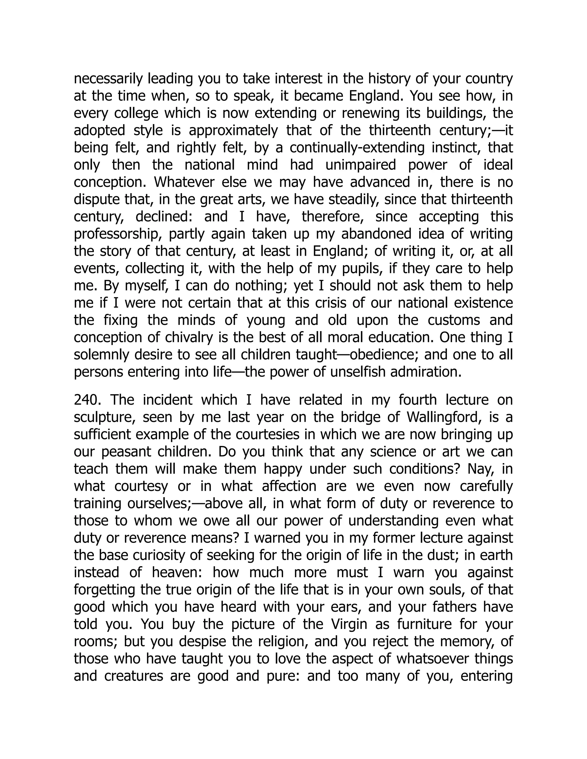 necessarily leading you to take interest in the history of your country
at the time when, so to speak, it became England. You see how, in
every college which is now extending or renewing its buildings, the
adopted style is approximately that of the thirteenth century;—it
being felt, and rightly felt, by a continually-extending instinct, that
only then the national mind had unimpaired power of ideal
conception. Whatever else we may have advanced in, there is no
dispute that, in the great arts, we have steadily, since that thirteenth
century, declined: and I have, therefore, since accepting this
professorship, partly again taken up my abandoned idea of writing
the story of that century, at least in England; of writing it, or, at all
events, collecting it, with the help of my pupils, if they care to help
me. By myself, I can do nothing; yet I should not ask them to help
me if I were not certain that at this crisis of our national existence
the fixing the minds of young and old upon the customs and
conception of chivalry is the best of all moral education. One thing I
solemnly desire to see all children taught—obedience; and one to all
persons entering into life—the power of unselfish admiration.
240. The incident which I have related in my fourth lecture on
sculpture, seen by me last year on the bridge of Wallingford, is a
sufficient example of the courtesies in which we are now bringing up
our peasant children. Do you think that any science or art we can
teach them will make them happy under such conditions? Nay, in
what courtesy or in what affection are we even now carefully
training ourselves;—above all, in what form of duty or reverence to
those to whom we owe all our power of understanding even what
duty or reverence means? I warned you in my former lecture against
the base curiosity of seeking for the origin of life in the dust; in earth
instead of heaven: how much more must I warn you against
forgetting the true origin of the life that is in your own souls, of that
good which you have heard with your ears, and your fathers have
told you. You buy the picture of the Virgin as furniture for your
rooms; but you despise the religion, and you reject the memory, of
those who have taught you to love the aspect of whatsoever things
and creatures are good and pure: and too many of you, entering
 