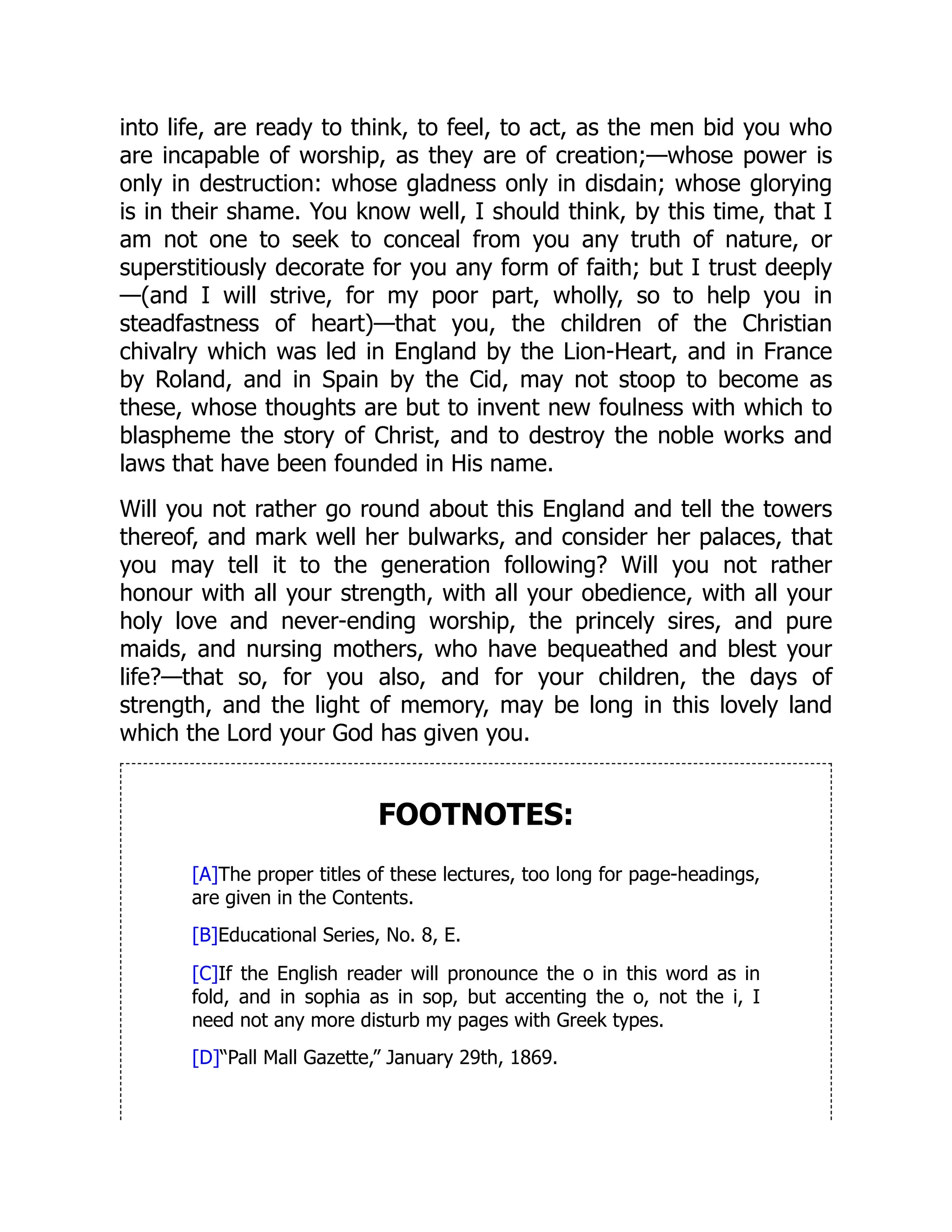 into life, are ready to think, to feel, to act, as the men bid you who
are incapable of worship, as they are of creation;—whose power is
only in destruction: whose gladness only in disdain; whose glorying
is in their shame. You know well, I should think, by this time, that I
am not one to seek to conceal from you any truth of nature, or
superstitiously decorate for you any form of faith; but I trust deeply
—(and I will strive, for my poor part, wholly, so to help you in
steadfastness of heart)—that you, the children of the Christian
chivalry which was led in England by the Lion-Heart, and in France
by Roland, and in Spain by the Cid, may not stoop to become as
these, whose thoughts are but to invent new foulness with which to
blaspheme the story of Christ, and to destroy the noble works and
laws that have been founded in His name.
Will you not rather go round about this England and tell the towers
thereof, and mark well her bulwarks, and consider her palaces, that
you may tell it to the generation following? Will you not rather
honour with all your strength, with all your obedience, with all your
holy love and never-ending worship, the princely sires, and pure
maids, and nursing mothers, who have bequeathed and blest your
life?—that so, for you also, and for your children, the days of
strength, and the light of memory, may be long in this lovely land
which the Lord your God has given you.
FOOTNOTES:
[A]The proper titles of these lectures, too long for page-headings,
are given in the Contents.
[B]Educational Series, No. 8, E.
[C]If the English reader will pronounce the o in this word as in
fold, and in sophia as in sop, but accenting the o, not the i, I
need not any more disturb my pages with Greek types.
[D]“Pall Mall Gazette,” January 29th, 1869.
 