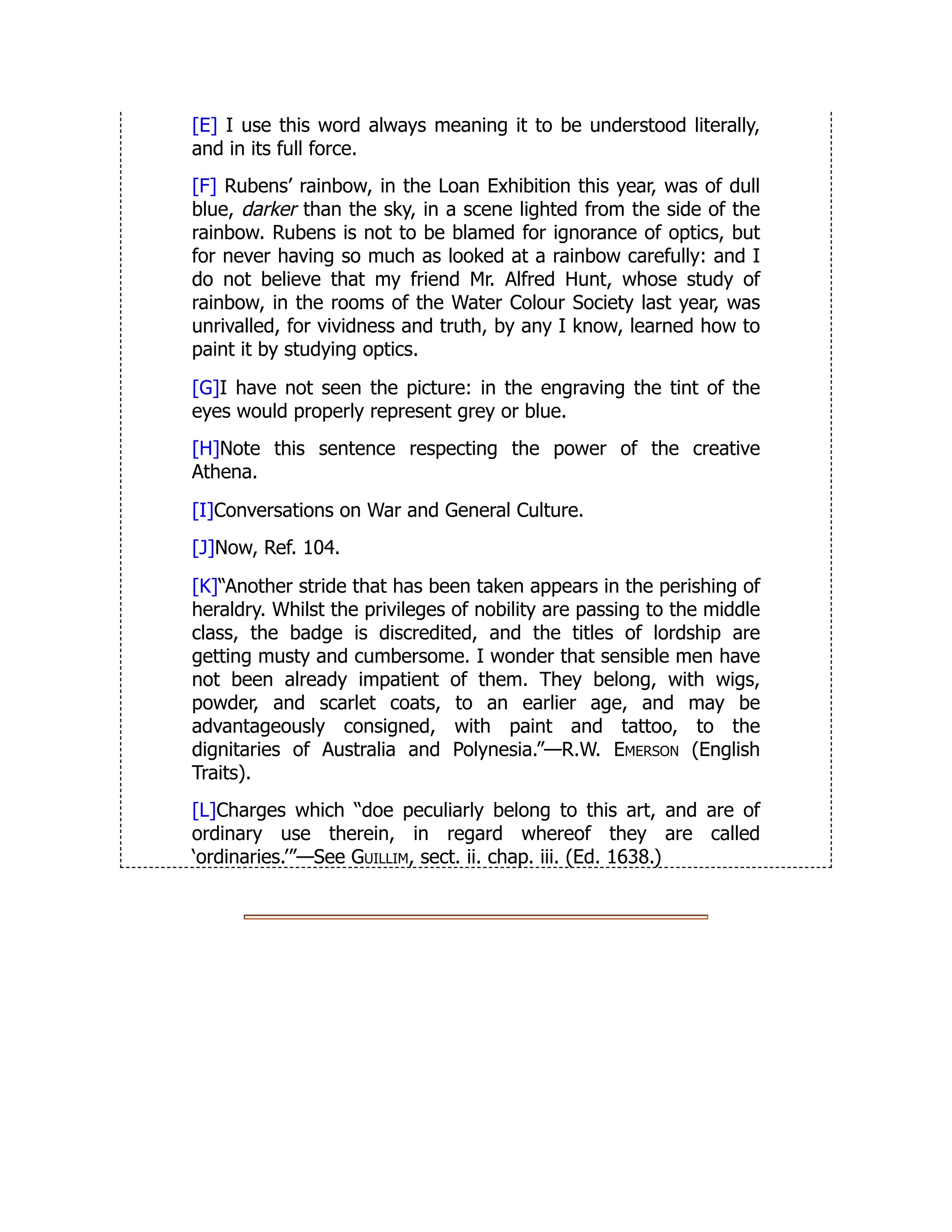 [E] I use this word always meaning it to be understood literally,
and in its full force.
[F] Rubens’ rainbow, in the Loan Exhibition this year, was of dull
blue, darker than the sky, in a scene lighted from the side of the
rainbow. Rubens is not to be blamed for ignorance of optics, but
for never having so much as looked at a rainbow carefully: and I
do not believe that my friend Mr. Alfred Hunt, whose study of
rainbow, in the rooms of the Water Colour Society last year, was
unrivalled, for vividness and truth, by any I know, learned how to
paint it by studying optics.
[G]I have not seen the picture: in the engraving the tint of the
eyes would properly represent grey or blue.
[H]Note this sentence respecting the power of the creative
Athena.
[I]Conversations on War and General Culture.
[J]Now, Ref. 104.
[K]“Another stride that has been taken appears in the perishing of
heraldry. Whilst the privileges of nobility are passing to the middle
class, the badge is discredited, and the titles of lordship are
getting musty and cumbersome. I wonder that sensible men have
not been already impatient of them. They belong, with wigs,
powder, and scarlet coats, to an earlier age, and may be
advantageously consigned, with paint and tattoo, to the
dignitaries of Australia and Polynesia.”—R.W. Emerson (English
Traits).
[L]Charges which “doe peculiarly belong to this art, and are of
ordinary use therein, in regard whereof they are called
‘ordinaries.’”—See Guillim, sect. ii. chap. iii. (Ed. 1638.)
 