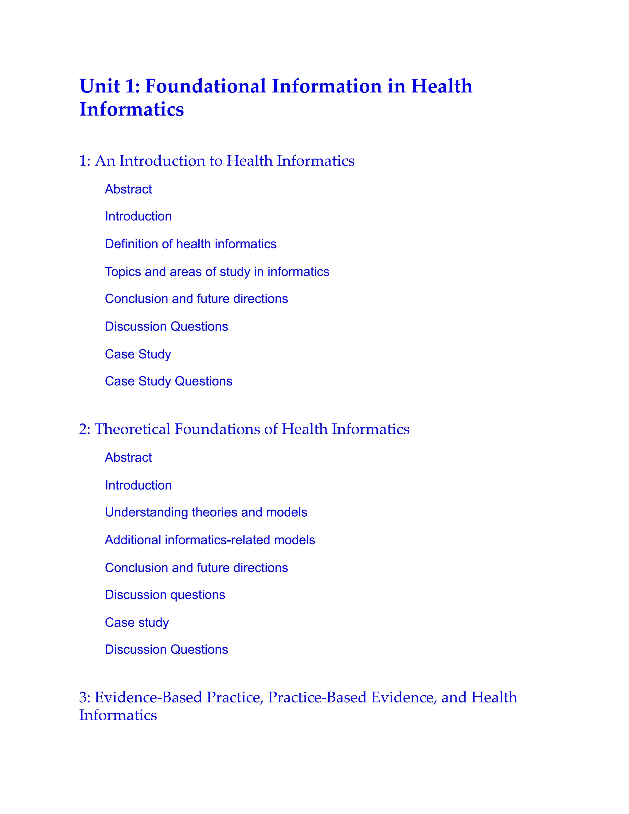 Unit 1: Foundational Information in Health
Informatics
1: An Introduction to Health Informatics
Abstract
Introduction
Definition of health informatics
Topics and areas of study in informatics
Conclusion and future directions
Discussion Questions
Case Study
Case Study Questions
2: Theoretical Foundations of Health Informatics
Abstract
Introduction
Understanding theories and models
Additional informatics-related models
Conclusion and future directions
Discussion questions
Case study
Discussion Questions
3: Evidence-Based Practice, Practice-Based Evidence, and Health
Informatics
 