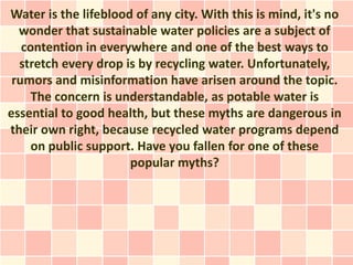 Water is the lifeblood of any city. With this is mind, it's no
  wonder that sustainable water policies are a subject of
   contention in everywhere and one of the best ways to
  stretch every drop is by recycling water. Unfortunately,
 rumors and misinformation have arisen around the topic.
     The concern is understandable, as potable water is
essential to good health, but these myths are dangerous in
their own right, because recycled water programs depend
     on public support. Have you fallen for one of these
                      popular myths?
 