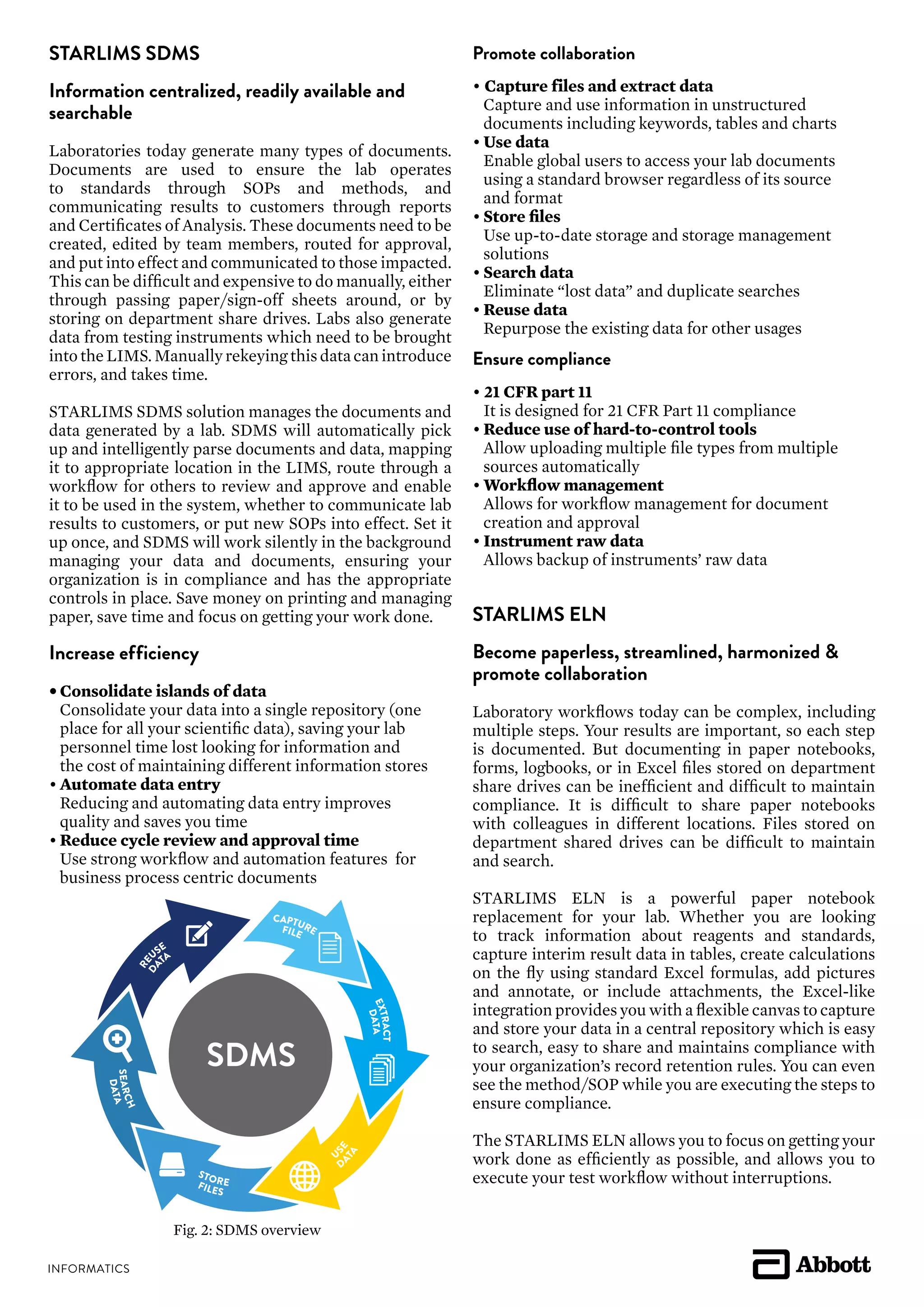 STARLIMS SDMS
Information centralized, readily available and
searchable
Laboratories today generate many types of documents.
Documents are used to ensure the lab operates
to standards through SOPs and methods, and
communicating results to customers through reports
and Certificates of Analysis. These documents need to be
created, edited by team members, routed for approval,
and put into effect and communicated to those impacted.
This can be difficult and expensive to do manually, either
through passing paper/sign-off sheets around, or by
storing on department share drives. Labs also generate
data from testing instruments which need to be brought
into the LIMS. Manually rekeying this data can introduce
errors, and takes time.
STARLIMS SDMS solution manages the documents and
data generated by a lab. SDMS will automatically pick
up and intelligently parse documents and data, mapping
it to appropriate location in the LIMS, route through a
workflow for others to review and approve and enable
it to be used in the system, whether to communicate lab
results to customers, or put new SOPs into effect. Set it
up once, and SDMS will work silently in the background
managing your data and documents, ensuring your
organization is in compliance and has the appropriate
controls in place. Save money on printing and managing
paper, save time and focus on getting your work done.
Increase efficiency
•	Consolidate islands of data
	 Consolidate your data into a single repository (one
	 place for all your scientific data), saving your lab
	 personnel time lost looking for information and
	 the cost of maintaining different information stores
•	Automate data entry
	 Reducing and automating data entry improves
	 quality and saves you time
•	Reduce cycle review and approval time
	 Use strong workflow and automation features for
	 business process centric documents
Promote collaboration
• Capture files and extract data
	 Capture and use information in unstructured
	 documents including keywords, tables and charts
•	Use data
	 Enable global users to access your lab documents
	 using a standard browser regardless of its source
	 and format
•	Store files
	 Use up-to-date storage and storage management
	solutions
•	Search data
	 Eliminate “lost data” and duplicate searches
•	Reuse data
	 Repurpose the existing data for other usages
Ensure compliance
• 21 CFR part 11
	 It is designed for 21 CFR Part 11 compliance
•	Reduce use of hard-to-control tools
	 Allow uploading multiple file types from multiple
	 sources automatically
•	Workflow management
	 Allows for workflow management for document
	 creation and approval
•	Instrument raw data
	 Allows backup of instruments’ raw data
STARLIMS ELN
Become paperless, streamlined, harmonized &
promote collaboration
Laboratory workflows today can be complex, including
multiple steps. Your results are important, so each step
is documented. But documenting in paper notebooks,
forms, logbooks, or in Excel files stored on department
share drives can be inefficient and difficult to maintain
compliance. It is difficult to share paper notebooks
with colleagues in different locations. Files stored on
department shared drives can be difficult to maintain
and search.
STARLIMS ELN is a powerful paper notebook
replacement for your lab. Whether you are looking
to track information about reagents and standards,
capture interim result data in tables, create calculations
on the fly using standard Excel formulas, add pictures
and annotate, or include attachments, the Excel-like
integration provides you with a flexible canvas to capture
and store your data in a central repository which is easy
to search, easy to share and maintains compliance with
your organization’s record retention rules. You can even
see the method/SOP while you are executing the steps to
ensure compliance.
The STARLIMS ELN allows you to focus on getting your
work done as efficiently as possible, and allows you to
execute your test workflow without interruptions.
SDMS
CAPTUREFILE
RE
USE
DA
TA
EXTRACT
DATA
U
SE
D
ATA
STOREFILES
SEARCH
DATA
Fig. 2: SDMS overview
 