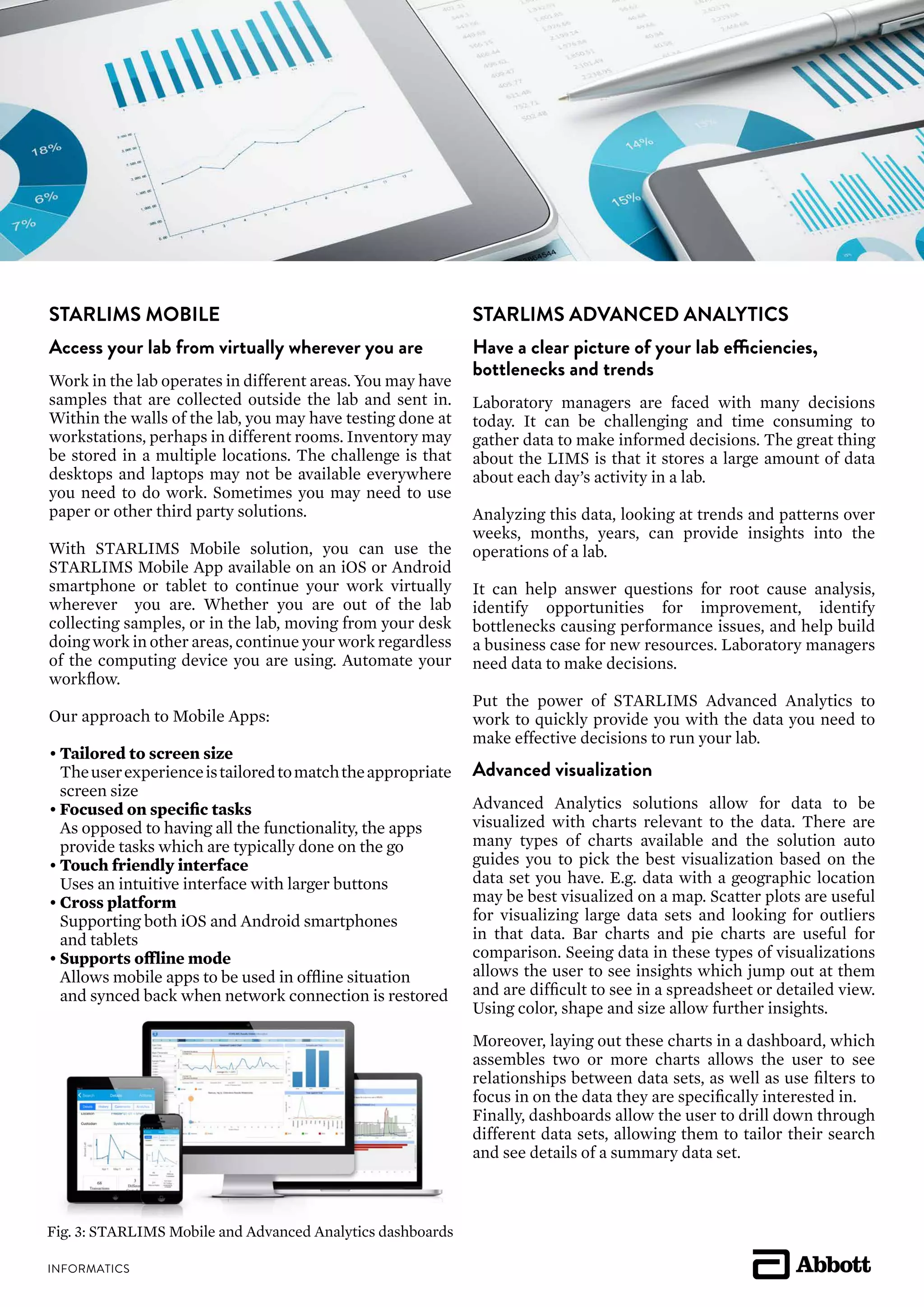 STARLIMS MOBILE
Access your lab from virtually wherever you are
Work in the lab operates in different areas. You may have
samples that are collected outside the lab and sent in.
Within the walls of the lab, you may have testing done at
workstations, perhaps in different rooms. Inventory may
be stored in a multiple locations. The challenge is that
desktops and laptops may not be available everywhere
you need to do work. Sometimes you may need to use
paper or other third party solutions.
With STARLIMS Mobile solution, you can use the
STARLIMS Mobile App available on an iOS or Android
smartphone or tablet to continue your work virtually
wherever you are. Whether you are out of the lab
collecting samples, or in the lab, moving from your desk
doing work in other areas, continue your work regardless
of the computing device you are using. Automate your
workflow.
Our approach to Mobile Apps:
•	Tailored to screen size
	 Theuserexperienceistailoredtomatchtheappropriate
	 screen size
•	Focused on specific tasks
	 As opposed to having all the functionality, the apps
	 provide tasks which are typically done on the go
•	Touch friendly interface
	 Uses an intuitive interface with larger buttons
•	Cross platform
	 Supporting both iOS and Android smartphones
	 and tablets
•	Supports offline mode
	 Allows mobile apps to be used in offline situation
	 and synced back when network connection is restored
STARLIMS ADVANCED ANALYTICS
Have a clear picture of your lab efficiencies,
bottlenecks and trends
Laboratory managers are faced with many decisions
today. It can be challenging and time consuming to
gather data to make informed decisions. The great thing
about the LIMS is that it stores a large amount of data
about each day’s activity in a lab.
Analyzing this data, looking at trends and patterns over
weeks, months, years, can provide insights into the
operations of a lab.
It can help answer questions for root cause analysis,
identify opportunities for improvement, identify
bottlenecks causing performance issues, and help build
a business case for new resources. Laboratory managers
need data to make decisions.
Put the power of STARLIMS Advanced Analytics to
work to quickly provide you with the data you need to
make effective decisions to run your lab.
Advanced visualization
Advanced Analytics solutions allow for data to be
visualized with charts relevant to the data. There are
many types of charts available and the solution auto
guides you to pick the best visualization based on the
data set you have. E.g. data with a geographic location
may be best visualized on a map. Scatter plots are useful
for visualizing large data sets and looking for outliers
in that data. Bar charts and pie charts are useful for
comparison. Seeing data in these types of visualizations
allows the user to see insights which jump out at them
and are difficult to see in a spreadsheet or detailed view.
Using color, shape and size allow further insights.
Moreover, laying out these charts in a dashboard, which
assembles two or more charts allows the user to see
relationships between data sets, as well as use filters to
focus in on the data they are specifically interested in.
Finally, dashboards allow the user to drill down through
different data sets, allowing them to tailor their search
and see details of a summary data set.
Fig. 3: STARLIMS Mobile and Advanced Analytics dashboards
 